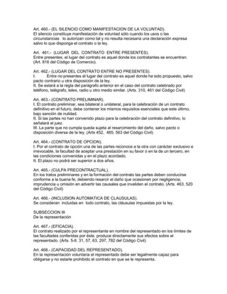 Art. 460.- (EL SILENCIO COMO MANIFESTACION DE LA VOLUNTAD). 
El silencio constituye manifestación de voluntad sólo cuando los usos o las 
circunstancias lo autorizan como tal y no resulta necesaria una declaración expresa 
salvo lo que disponga el contrato o la ley. 
Art. 461.- (LUGAR DEL CONTRATO ENTRE PRESENTES). 
Entre presentes, el lugar del contrato es aquel donde los contratantes se encuentran. 
(Art. 816 del Código de Comercio). 
Art. 462.- (LUGAR DEL CONTRATO ENTRE NO PRESENTES). 
I. Entre no presentes el lugar del contrato es aquel donde ha sido propuesto, salvo 
pacto contrario u otra disposición de la ley. 
II. Se estará a la regla del parágrafo anterior en el caso del contrato celebrado por 
teléfono, telégrafo, telex, radio u otro medio similar. (Arts. 310, 461 del Código Civil) 
Art. 463.- (CONTRATO PRELIMINAR). 
I. El contrato preliminar, sea bilateral o unilateral, para la celebración de un contrato 
definitivo en el futuro, debe contener los mismos requisitos esenciales que este último, 
bajo sanción de nulidad. 
II. Si las partes no han convenido plazo para la celebración del contrato definitivo, lo 
señalará el juez. 
III. La parte que no cumpla queda sujeta al resarcimiento del daño, salvo pacto o 
disposición diversa de la ley. (Arts 452, 465, 563 del Código Civil) 
Art. 464.- (CONTRATO DE OPCION). 
I. Por el contrato de opción una de las partes reconoce a la otra con carácter exclusivo e 
irrevocable, la facultad de aceptar una prestación en su favor o en la de un tercero, en 
las condiciones convenidas y en el plazo acordado. 
II. El plazo no podrá ser superior a dos años. 
Art. 465.- (CULPA PRECONTRACTUAL). 
En los tratos preliminares y en la formación del contrato las partes deben conducirse 
conforme a la buena fe, debiendo resarcir el daño que ocasionen por negligencia, 
imprudencia u omisión en advertir las causales que invaliden el contrato. (Arts. 463, 520 
del Código Civil) 
Art. 466.- (INCLUSION AUTOMATICA DE CLAUSULAS). 
Se consideran incluidas en todo contrato, las cláusulas impuestas por la ley. 
SUBSECCION III 
De la representación 
Art. 467.- (EFICACIA). 
El contrato realizado por el representante en nombre del representado en los límites de 
las facultades conferidas por éste. produce directamente sus efectos sobre el 
representado. (Arts. 5-II, 31, 57, 63, 297, 782 del Código Civil) 
Art. 468.- (CAPACIDAD DEL REPRESENTADO). 
En la representación voluntaria el representado debe ser legalmente capaz para 
obligarse y no estarle prohibido el contrato en que se le representa. 
 