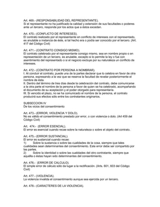 Art. 469.- (RESPONSABILIDAD DEL REPRESENTANTE). 
Si el representante no ha justificado la calidad y extensión de sus facultades o poderes 
ante un tercero, responde por los actos que a éstos excedan. 
Art. 470.- (CONFLICTO DE INTERESES). 
El contrato realizado por el representante en conflicto de intereses con el representado, 
es anulable a instancia de éste, si tal hecho era o podía ser conocido por el tercero. (Art. 
417 del Código Civil) 
Art. 471.- (CONTRATO CONSIGO MISMO). 
El contrato celebrado por el representante consigo mismo, sea en nombre propio o en 
representación de un tercero, es anulable, excepto si lo permite la ley o fue con 
asentimiento del representado o si el negocio excluye por su naturaleza un conflicto de 
intereses. 
Art. 472.- (CONTRATO POR PERSONA A NOMBRAR). 
I. Al concluir el contrato, puede una de la partes declarar que lo celebra en favor de otra 
persona, expresando a la vez que se reserva la facultad de revelar posteriormente el 
nombre de ésta. 
II. Dentro del término de tres días desde la celebración del contrato, debe comunicarse 
a la otra parte el nombre de la persona a favor de quien se ha celebrado, acompañando 
el documento de su aceptación y el poder otorgado para representaría. 
III. Si vencido el plazo, no se ha comunicado el nombre de la persona, el contrato 
producirá sus efectos sólo entre los contratantes originarios. 
SUBSECCION IV 
De los vicios del consentimiento 
Art. 473.- (ERROR, VIOLENCIA Y DOLO). 
No es válido el consentimiento prestado por error, o con violencia o dolo. (Art 459 del 
Código Civil) 
Art. 474.- (ERROR ESENCIAL). 
El error es esencial cuando recae sobre la naturaleza o sobre el objeto del contrato. 
Art. 475.- (ERROR SUSTANCIAL). 
El error es sustancial cuando recae: 
1) Sobre la sustancia o sobre las cualidades de la cosa, siempre que tales 
cualidades sean determinantes del consentimiento. Este error debe ser compartido por 
las partes. 
2) Sobre la identidad o sobre las cualidades del otro contratante, siempre que 
aquélla o éstas hayan sido determinantes del consentimiento. 
Art. 476.- (ERROR DE CALCULO). 
El simple error de cálculo sólo da lugar a la rectificación. (Arts. 601, 603 del Código 
Civil) 
Art. 477.- (VIOLENCIA). 
La violencia invalida el consentimiento aunque sea ejercida por un tercero. 
Art. 478.- (CARACTERES DE LA VIOLENCIA). 
 