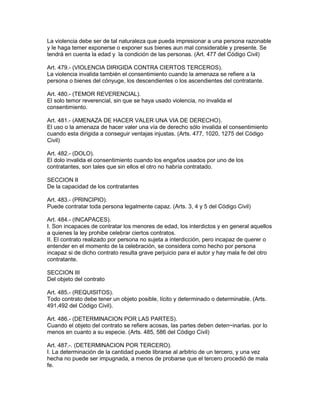 La violencia debe ser de tal naturaleza que pueda impresionar a una persona razonable 
y le haga temer exponerse o exponer sus bienes aun mal considerable y presente. Se 
tendrá en cuenta la edad y la condición de las personas. (Art. 477 del Código Civil) 
Art. 479.- (VIOLENCIA DIRIGIDA CONTRA CIERTOS TERCEROS). 
La violencia invalida también el consentimiento cuando la amenaza se refiere a la 
persona o bienes del cónyuge, los descendientes o los ascendientes del contratante. 
Art. 480.- (TEMOR REVERENCIAL). 
El solo temor reverencial, sin que se haya usado violencia, no invalida el 
consentimiento. 
Art. 481.- (AMENAZA DE HACER VALER UNA VIA DE DERECHO). 
El uso o la amenaza de hacer valer una vía de derecho sólo invalida el consentimiento 
cuando esta dirigida a conseguir ventajas injustas. (Arts. 477, 1020, 1275 del Código 
Civil) 
Art. 482.- (DOLO). 
El dolo invalida el consentimiento cuando los engaños usados por uno de los 
contratantes, son tales que sin ellos el otro no habría contratado. 
SECCION II 
De la capacidad de los contratantes 
Art. 483.- (PRINCIPIO). 
Puede contratar toda persona legalmente capaz. (Arts. 3, 4 y 5 del Código Civil) 
Art. 484.- (INCAPACES). 
I. Son incapaces de contratar los menores de edad, los interdictos y en general aquellos 
a quienes la ley prohibe celebrar ciertos contratos. 
II. El contrato realizado por persona no sujeta a interdicción, pero incapaz de querer o 
entender en el momento de la celebración, se considera como hecho por persona 
incapaz si de dicho contrato resulta grave perjuicio para el autor y hay mala fe del otro 
contratante. 
SECCION III 
Del objeto del contrato 
Art. 485.- (REQUISITOS). 
Todo contrato debe tener un objeto posible, lícito y determinado o determinable. (Arts. 
491,492 del Código Civil). 
Art. 486.- (DETERMINACION POR LAS PARTES). 
Cuando el objeto del contrato se refiere acosas, las partes deben deten~inarlas. por lo 
menos en cuanto a su especie. (Arts. 485, 586 del Código Civil) 
Art. 487.-. (DETERMINACION POR TERCERO). 
I. La determinación de la cantidad puede librarse al arbitrio de un tercero, y una vez 
hecha no puede ser impugnada, a menos de probarse que el tercero procedió de mala 
fe. 
 