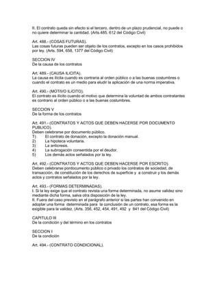 II. El contrato queda sin efecto si el tercero, dentro de un plazo prudencial, no puede o 
no quiere determinar la cantidad. (Arts.485, 612 del Código Civil) 
Art. 488.- (COSAS FUTURAS). 
Las cosas futuras pueden ser objeto de los contratos, excepto en los casos prohibidos 
por ley. (Arts. 594, 658, 1377 del Código Civil) 
SECCION IV 
De la causa de los contratos 
Art. 489.- (CAUSA ILíCITA). 
La causa es ilícita cuando es contraria al orden público o a las buenas costumbres o 
cuando el contrato es un medio para eludir la aplicación de una norma imperativa. 
Art. 490.- (MOTIVO ILíCITO). 
El contrato es ilícito cuando el motivo que determina la voluntad de ambos contratantes 
es contrario al orden público o a las buenas costumbres. 
SECCION V 
De la forma de los contratos 
Art. 491.- (CONTRATOS Y ACTOS QUE DEBEN HACERSE POR DOCUMENTO 
PUBLICO). 
Deben celebrarse por documento público. 
T) El contrato de donación, excepto la donación manual. 
2) La hipoteca voluntaria. 
3) La anticresis. 
4) La subrogación consentida por el deudor. 
5) Los demás actos señalados por la ley. 
Art. 492.- (CONTRATOS Y ACTOS QUE DEBEN HACERSE POR ESCRITO). 
Deben celebrarse pordocumento público o privado los contratos de sociedad, de 
transacción, de constitución de los derechos de superficie y a construir y los demás 
actos y contratos señalados por la ley. 
Art. 493.- (FORMAS DETERMINADAS). 
I. Si la ley exige que el contrato revista una forma determinada, no asume validez sino 
mediante dicha forma, salva otra disposición de la ley. 
II. Fuera del caso previsto en el parágrafo anterior si las partes han convenido en 
adoptar una forma determinada para la conclusión de un contrato, esa forma es la 
exigible para la validez. (Arts. 356, 452, 454, 491, 492 y 841 del Código Civil) 
CAPITULO III 
De la condición y del término en los contratos 
SECCION I 
De la condición 
Art. 494.- (CONTRATO CONDICIONAL). 
 