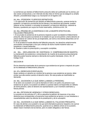 La sentencia que declara el fallecimiento presunto debe ser publicada por la prensa, por 
dos veces consecutivas y con intervalo de diez días en forma que se asegure su amplia 
difusión, procediéndose luego a su inscripción en el registro civil. 
Art. 44o-. (POSESlON Y EJERCICIO DEFINITIVOS). 
1. En ejecución de sentencia que declara el fallecimiento presunto, quienes tenían la 
posesión y el ejercicio provisional de los bienes y los derechos del ausente, pueden 
obtener se les ministren o concedan la posesión y el ejercicio definitivos, cesando la 
fianzas y quedando por suyos los frutos reservados, conforme al Art. 34. 
Art. 45o- (PRUEBA DE LA EXISTENCIA O DE LA MUERTE EFECTIVA DEL 
FALLECIDO PRESUNTO). 
I. Si se prueba la existencia de la persona respecto a quien se deelaró el fallecimiento 
presunto, ella recupera sus bienes en el estado en que se encuentren y tiene derecho al 
precio todavía sin cobrar de los ya enajenados, así como a los bienes adquiridos con el 
precio ya cobrado. 
II. Si se prueba la muerte efectiva del fallecido presunto, los derechos anteriormente 
anunciados corresponden a los que a tiempo de dicha muerte hubieren sido sus 
herederos o causa-habientes. 
III. Quedan a salvo la prescripción y usucapión cumplidas. 
Art. 46o-.. (DECLARACION DE EXISTENCIA O COMPROBACION DE MUERTE). 
La declaración de existencia o comprobación de muerte de la persona presuntamente 
fallecida puede hacerse siempre a demanda de la parte interesada. (Conc. Art. 37 
Código Civil) 
SECCION III 
De los derechos eventuales de la persona cuya existencia se ignora o respecto de quien 
se ha deelarado el fallecimiento presunto 
Art. 47o- (DERECHOS EVENTUALES). 
Quien reclame un derecho en nombre de la persona cuya existencia se ignora, debe 
probar que ella existía cuando el derecho nacío. Sin esa prueba es inadmisible su 
demanda. 
Art. 48o.. (SUCESION A LA QUE SERIA LLAMADA LA PERSONA). 
Si se abre una sucesión a la cual es llamada en todo o en parte una persona cuya 
existencia se ignora, la sucesión se defiere a quienes habría correspondido en defecto 
de dicha persona, salvo el derecho de representación y con inventario estimativo y 
fianza previos. 
Art. 49o- (PETIClON DE HERENClA Y OTROS DERECHOS). 
Lo previsto en los artículos 47 y 48 no perjudica la petición de herencia ni los otros 
derechos que correspondan a la persona cuya existencia se ignora o a sus herederos o 
causahabientes salvo los efectos de la preseripción y de la usucapión. 
Art. 50o-. (SUCESION A LA QUE SERIA LLAMADO EL FALLECIDO PRESUNTO). 
En caso de abrirse una sucesión a la que sería llamada la persona respecto a la cual se 
ha deelarado el fallecimiento presunto, quienes en su defecto entran en la sucesión, 
deben hacer inventario de los bienes, pero no están obligados a dar fianza. 
 