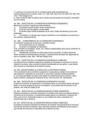 I. La eficacia o la resolución de un contrato puede estar subordinada aun 
acontecimiento futuro e incierto. (Arts. 311, 500, 503, 504, 510, 519, 520, 579, 587, 672, 
1161, 1163 Código Civil) 
II. Toda condición debe cumplirse de la manera que las partes han querido y entendido 
que se cumpla. 
Art. 495.- (EFECTOS DE LA CONDICION SUSPENSIVA PENDIENTE). 
Mientras la condición suspensiva esté pendiente: 
1) El acreedor puede realizar actos conservatorios. 
2) El deudor que ha pagado, puede repetir. 
3) El deudor sigue siendo propietario de la cosa o titular del derecho que se han 
enajenado. 
4) El acreedor o el deudor que mueren transmiten a sus herederos sus derechos o 
sus deudas, respectivamente. 
Art. 496.- (CUMPLIMIENTO DE LA CONDICION SUSPENSIVA). 
La condición suspensiva se tiene por cumplida cuando: 
1) El acontecimiento se ha realizado. 
2) El deudor ha impedido su realización. 
3) El acreedor ha empleado todos los medios indispensables para que la condición se 
cumpla y ella no se realiza. 
4) Habiéndose convenido en cierto plazo para la condición, el plazo expira sin 
haber sucedido el acontecimiento previsto, o cuando antes del plazo hay seguridad de 
que no sucederá. (Arts. 496, 1166 del Código Civil) 
Art. 497.- (EFECTOS DE LA CONDICION SUSPENSIVA CUMPLIDA). 
Los efectos de la condición suspensiva cuinplida se retrotraen al momento en que se 
celebró el contrato, salva voluntad contraria manifestada por las partes, o que resulta 
otra cosa por la naturaleza de la relación jurídica. 
Art. 498.- (EXCEPCIONES A LA REGLA DE LA RETROACTIVIDAD). 
I. El cumplimiento de la condición suspensiva no perjudica la validez de los actos de 
administración realizados en el período en que dicha condición estaba pendiente. 
II. Los frutos percibidos se deben sólo desde el cumplimiento de la condición, salvo 
pacto contrario o disposición diversa de la ley. (Art 33 Const. Pol. del Estado) 
Art. 499.- (EFECTOS DE LA CONDICION SUSPENSIVA FALLIDA). 
Cuando la condición es suspensiva y el acontecimiento no se produce dentro del plazo 
fijado, o se tiene certeza de que ya no sucederá, se considera que el contrato no ha 
existido. (Art. 496 del Código Civil) 
Art. 500.- (EFECTOS DE LA CONDIClON RESOLUTORIA PENDIENTE). 
Estando pendiente la condición resolutoria el contrato surte todos sus efectos desde el 
momento de su formación y el adquirente puede ejercer sus derechos y disponer de 
ellos; pero el otro contratante puede a su vez realizar los actos necesarios a la 
conservación de su derecho. 
Art. 501.- (EFECTOS DE LA CONDICION RESOLUTORIA COMPLIDA). 
Cumplida la condición resolutoria el derecho se resuelve retroactivamente al momento 
de haberse formado el contrato, salva voluntad contraria manifestada por las partes o 
que resulte otra cosa por la naturaleza de la relación jurídica. 
 