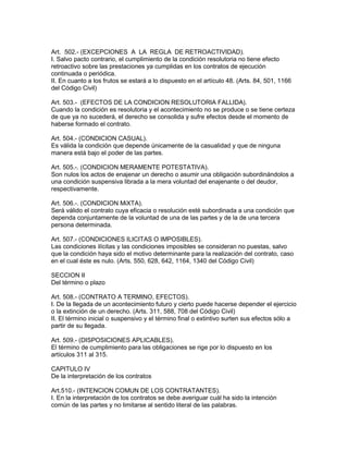 Art. 502.- (EXCEPCIONES A LA REGLA DE RETROACTIVIDAD). 
I. Salvo pacto contrario, el cumplimiento de la condición resolutoria no tiene efecto 
retroactivo sobre las prestaciones ya cumplidas en los contratos de ejecución 
continuada o periódica. 
II. En cuanto a los frutos se estará a lo dispuesto en el artículo 48. (Arts. 84, 501, 1166 
del Código Civil) 
Art. 503.- (EFECTOS DE LA CONDICION RESOLUTORIA FALLIDA). 
Cuando la condición es resolutoria y el acontecimiento no se produce o se tiene certeza 
de que ya no sucederá, el derecho se consolida y sufre efectos desde el momento de 
haberse formado el contrato. 
Art. 504.- (CONDICION CASUAL). 
Es válida la condición que depende únicamente de la casualidad y que de ninguna 
manera está bajo el poder de las partes. 
Art. 505.-. (CONDICION MERAMENTE POTESTATIVA). 
Son nulos los actos de enajenar un derecho o asumir una obligación subordinándolos a 
una condición suspensiva librada a la mera voluntad del enajenante o del deudor, 
respectivamente. 
Art. 506.-. (CONDICION MiXTA). 
Será válido el contrato cuya eficacia o resolución esté subordinada a una condición que 
dependa conjuntamente de la voluntad de una de las partes y de la de una tercera 
persona determinada. 
Art. 507.- (CONDICIONES ILICITAS O IMPOSIBLES). 
Las condiciones ilícitas y las condiciones imposibles se consideran no puestas, salvo 
que la condición haya sido el motivo determinante para la realización del contrato, caso 
en el cual éste es nulo. (Arts. 550, 628, 642, 1164, 1340 del Código Civil) 
SECCION II 
Del término o plazo 
Art. 508.- (CONTRATO A TERMINO, EFECTOS). 
I. De la llegada de un acontecimiento futuro y cierto puede hacerse depender el ejercicio 
o la extinción de un derecho. (Arts. 311, 588, 708 del Código Civil) 
II. El término inicial o suspensivo y el término final o extintivo surten sus efectos sólo a 
partir de su llegada. 
Art. 509.- (DISPOSICIONES APLICABLES). 
El término de cumplimiento para las obligaciones se rige por lo dispuesto en los 
artículos 311 al 315. 
CAPITULO IV 
De la interpretación de los contratos 
Art.510.- (INTENCION COMUN DE LOS CONTRATANTES). 
I. En la interpretación de los contratos se debe averiguar cuál ha sido la intención 
común de las partes y no limitarse al sentido literal de las palabras. 
 