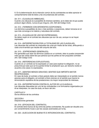 II. En la determinación de la intención común de los contratantes se debe apreciar el 
comportamiento total de éstos y las circunstancias del contrato. 
Art. 511.- (CLAUSULAS AMBIGUAS). 
Cuando una cláusula es susceptible de diversos sentidos, se le debe dar el que pueda 
producir algún efecto, nunca el que ninguno. (Art. 520 del Código Civil) 
Art. 512.- (TERMINOS CON DIFERENTES ACEPCIONES). 
Los términos susceptibles de dos o más sentidos o acepciones, deben tomarse en el 
que más convenga a la materia y naturaleza del contrato. 
Art. 513.- (CLAUSULAS DE USO NO EXPRESADAS). 
Se deben suplir en el contrato las cláusulas que son de uso, aunque no se hayan 
expresado. 
Art. 514.- (INTERPRETACION POR LA TOTALIDAD DE LAS CLAUSULAS). 
Las cláusulas del contrato se interpretan las unas por medio de las otras, atribuyendo a 
cada una el sentido que resulta del conjunto del acto. 
Art. 515.-. (EXPRESIONES GENERALES). 
Por generales que sean los términos usados en un contrato, éste no puede comprender 
más que las cosas sobre las que parezca que las partes se han propuesto contratar. 
(Art. 520 Código Civil) 
Art. 516.- (REFERENCIAS EXPLICATIVAS). 
Cuando en un contrato se ha expresado un caso para explicar la obligación, no se 
presumirá por esto que se ha querido limitar la ampliación que, por derecho recibe el 
acuerdo a los casos no expresados. 
Art. 517.- (SENTIDO MENOS GRAVOSO; SENTIDO QUE IMPORTA MAYOR 
RECIPROCIDAD). 
En caso de duda, el contrato a título gratuito debe ser interpretado en el sentido menos 
gravoso para el obligado y el contrato a título oneroso en el sentido que impone la 
armonización equitativa de las prestaciones o la mayor reciprocidad de intereses. 
Art. 518.- (INTERPRETACION CONTRA EL AUTOR DE LA CLAUSULA). 
Las cláusulas dispuestas por uno de los contratantes o en formularios organizados por 
él se interpretan, en caso de duda, en favor del otro 
CAPITULO V 
De los efectos de los contratos 
SECCION I 
Disposiciones generales 
Art. 519.- (EFICACIA DEL CONTRATO). 
El contrato tiene fuerza de ley entre las partes contratantes. No puede ser disuelto sino 
por consentimiento muwo o por las causas autorizadas por la ley. 
Art. 520.- (EJECUCION DE BUENA FE E INTEGRACION DEL CONTRATO). 
 