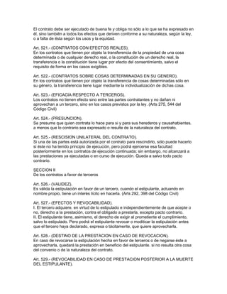 El contrato debe ser ejecutado de buena fe y obliga no sólo a lo que se ha expresado en 
él, sino también a todos los efectos que deriven conforme a su naturaleza, según la ley, 
o a falta de ésta según los usos y la equidad. 
Art. 521.- (CONTRATOS CON EFECTOS REALES). 
En los contratos que tienen por objeto la transferencia de la propiedad de una cosa 
determinada o de cualquier derecho real, o la constitución de un derecho real, la 
transferencia o la constitución tiene lugar por efecto del consentimiento, salvo el 
requisito de forma en los casos exigibles. 
Art. 522.- (CONTRATOS SOBRE COSAS DETERMINADAS EN SU GENERO). 
En los contratos que tienen por objeto la transferencia de cosas determinadas sólo en 
su género, la transferencia tiene lugar mediante la individualización de dichas cosa. 
Art. 523.- (EFICACIA RESPECTO A TERCEROS). 
Los contratos no tienen efecto sino entre las partes contratantes y no dañan ni 
aprovechan a un tercero, sino en los casos previstos por la ley. (Arts 275, 544 del 
Código Civil) 
Art. 524.- (PRESUNCION). 
Se presume que quien contrata lo hace para si y para sus herederos y causahabientes. 
a menos que lo contrario sea expresado o resulte de la naturaleza del contrato. 
Art. 525.- (RESCISION UNILATERAL DEL CONTRATO). 
Si una de las partes está autorizada por el contrato para rescindirlo, sólo puede hacerlo 
si éste no ha tenido principio de ejecución, pero podrá ejercerse esa facultad 
posteriormente en los contratos de ejecución continuada; sin embargo, no alcanzará a 
las prestaciones ya ejecutadas o en curso de ejecución. Queda a salvo todo pacto 
contrario. 
SECCION II 
De los contratos a favor de terceros 
Art. 526.- (VALIDEZ). 
Es válida la estipulación en favor de un tercero, cuando el estipulante, actuando en 
nombre propio, tiene un interés lícito en hacerla. (Arts 292, 398 del Código Civil) 
Art. 527.- (EFECTOS Y REVOCABILIDAD). 
I. El tercero adquiere. en virtud de lo estipulado e independientemente de que acepte o 
no, derecho a la prestación, contra el obligado a prestarla, excepto pacto contrario. 
II. El estipulante tiene, asimismo, el derecho de exigir al prometiente el cumplimiento, 
salvo lo estipulado. Pero podrá el estipulante revocar o moditicar la estipulación antes 
que el tercero haya declarado, expresa o tácitamente, que quiere aprovecharla. 
Art. 528.- (DESTINO DE LA PRESTACION EN CASO DE REVOCACION). 
En caso de revocarse la estipulación hecha en favor de terceros o de negarse éste a 
aprovecharla, quedará la prestación en beneficio del estipulante. si no resulta otra cosa 
del convenio o de la naturaleza del contrato. 
Art. 529.- (REVOCABILIDAD EN CASO DE PRESTACION POSTERIOR A LA MUERTE 
DEL ESTIPULANTE). 
 
