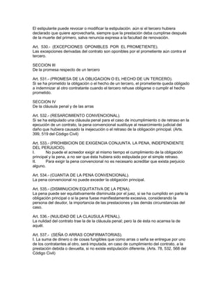 El estipulante puede revocar o modificar la estipulación. aún si el tercero hubiera 
declarado que quiere aprovecharla, siempre que la prestación deba cumplirse después 
de la muerte del primero, salva renuncia expresa a la facultad de renovación. 
Art. 530.- (EXCEPCIONES OPONIBLES POR EL PROMETIENTE). 
Las excepciones derivadas del contrato son oponibles por el prometiente aún contra el 
tercero. 
SECCION III 
De la promesa respecto de un tercero 
Art. 531.- (PROMESA DE LA OBLIGACION O EL HECHO DE UN TERCERO). 
Si se ha prometido la obligación o el hecho de un tercero, el prometiente queda obligado 
a indemnizar al otro contratante cuando el tercero rehuse obligarse o cumplir el hecho 
prometido. 
SECCION IV 
De la cláusula penal y de las arras 
Art. 532.- (RESARCIMIENTO CONVENCIONAL). 
Si se ha estipulado una cláusula penal para el caso de incumplimiento o de retraso en la 
ejecución de un contrato, la pena convencional sustituye al resarcimiento judicial del 
daño que hubiera causado la inejecución o el retraso de la obligación principal. (Arts. 
399, 519 del Código Civil) 
Art. 533.- (PROHIBICION DE EXIGENCIA CONJUNTA. LA PENA, INDEPENDIENTE 
DEL PERJUICIO). 
I. No puede el acreedor exigir al mismo tiempo el cumplimiento de la obligación 
principal y la pena, a no ser que ésta hubiera sido estipulada por el simple retraso. 
II. Para exigir la pena convencional no es necesario acreditar que exista perjuicio 
alguno. 
Art. 534.- (CUANTíA DE LA PENA CONVENCIONAL). 
La pena convencional no puede exceder la obligación principal. 
Art. 535.- (DISMINUCION EQUITATIVA DE LA PENA). 
La pena puede ser equitativamente disminuida por el juez, si se ha cumplido en parte la 
obligación principal o si la pena fuese manifiestamente excesiva, considerando la 
persona del deudor, la importancia de las prestaciones y las demás circunstancias del 
caso. 
Art. 536.- (NULIDAD DE LA CLAUSULA PENAL). 
La nulidad del contrato trae la de la cláusula penal; pero la de ésta no acarrea la de 
aquél. 
Art. 537.- (SEÑA O ARRAS CONFIRMATORIAS). 
I. La suma de dinero o de cosas fungibles que como arras o seña se entregue por uno 
de los contratantes al otro, será imputada, en caso de cumplimiento del contrato, a la 
prestación debida o devuelta, si no existe estipulación diferente. (Arts. 78, 532, 568 del 
Código Civil) 
 