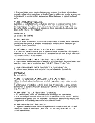 II. Si una de las partes no cumple, la otra puede rescindir el contrato, reteniendo las 
arras el que las recibió o exigiendo la devolución en el doble quien las dio; a menos que 
prefiera exigir el cumplimiento o la resolución del contrato, con el resarcimiento del 
daño. 
Art. 538.- (ARRAS PENITENCIALES). 
Cuando en el contrato con arras se hubiese reservado el derecho recíproco de las 
partes a rescindir el contrato, el que dio las arras, si lo rescindiere, las perderá en 
provecho del otro contratante, si lo rescindiere el que las recibió, las devolverá en el 
doble. (Arts. 532, 537 del Código Civil) 
CAPITULO VI 
De la cesión del contrato 
Art. 539.- (NOCION). 
Cada uno de los contratantes puede sustituirse mediante un tercero en un contrato de 
prestaciones recíprocas, si éstas no hubiesen sido aún ejecutadas y siempre que 
consienta el otro contratante. 
Art. 540.- (RELACIONES ENTRE EL CEDENTE Y EL CEDIDO). 
Si el cedido no libera al cedente, y en el supuesto de que el cesionario no cumpla con 
su prestación, el cedente responde ante el cedido siempre que éste le haya dado aviso 
oportuno sobre dicho incuniplimiento. 
Art. 541.- (RELACIONES ENTRE EL CEDIDO Y EL CESIONARIO). 
El cedido puede oponer al cesionario solamente las excepciones derivadas del contrato, 
salvo lo convenido en la sustitución. (Arts. 397, 400, 530 del Código Civil) 
Art. 542.- (RELACIONES ENTRE EL CEDENTE Y EL CESIONARIO). 
El cedente queda obligado a garantizar al cesionario la validez del contrato. 
CAPITULO VII 
De la simulación 
Art. 543.- (EFECTOS DE LA SIMULACION ENTRE LAS PARTES). 
I. En la simulación absoluta el contrato simulado no produce ningún efecto entre las 
partes. 
II. En la relativa, el verdadero contrato, oculto bajo otro aparente, es eficaz entre los 
contratantes si reúne los requisitos de sustancia y forma, no infringe la ley ni intenta 
perjudicar a terceros. 
Art. 544.- (EFECTOS CON RELACION A TERCEROS). 
I. La simulación no puede ser opuesta contra terceros por los contratantes. 
II. Los terceros periudicados con la simulación pueden demandarla nulidad o hacerla 
valer frente a las partes; pero ello no afecta a los contratos a título oneroso concluidos 
con personas de buena fe por el favorecido con la simulación. 
Art. 545.- (PRUEBA DE LA SIMULACION). 
I. La prueba de la simulación demandada por terceros puede hacerse por todos los 
medios. incluyendo el de testigos. (Arts. 489, 1292 del Código Civil; Art. 1673 del 
Código de Comercio) 
 