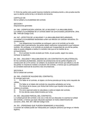 II. Entre las partes solo puede hacerse mediante contradocumento u otra prueba escrita 
que no atente contra la ley o el derecho de terceros. 
CAPITULO VIII 
De la nulidad y la anulabilidad del contrato 
SECCION I 
Disposiciones generales 
Art. 546.- (VERIFICACION JUDICIAL DE LA NULIDAD Y LA ANULABILIDAD). 
La nulidad y la anulabilidad de un contrato deben ser pronunciadas judicialmente. (Arts. 
9l8, 1449 del Código Civil) 
Art. 547.- (EFECTOS DE LA NULIDAD Y LA ANULABILIDAD DECLARADAS). 
La nulidad y la anulabilidad declaradas surten sus efectos con carácter retroactivo. En 
consecuencia: 
1) Las obligaciones incumplidas se extinguen; pero si el contrato ya ha sido 
cumplido total o parcialmente, las partes deben restituirse mutuamente lo que hubieran 
recibido. Sin embargo, si el contrato es anulado por incapacidad de una de las partes, 
ésta no queda obligada a restituir lo recibido más que en la medida de su 
enriquecimiento. 
2) Si el contrato ha sido anulado por ilícito, el juez puede, según los casos, 
rechazar la repetición. 
Art. 548.-. (NULIDAD Y ANULABILIDAD DE LOS CONTRATOS PLURILATERALES). 
En los contratos plurilaterales, estando las prestaciones de las partes dirigidas a la 
consecución de un fin común, la nulidad o la anulación del vinculo que afecta a una de 
las partes no importa la nulidad o anulación del contrato, a menos que su participación 
se considere esencial de acuerdo a las circunstancias. 
SECCION II 
De la nulidad del contrato 
Art. 549.- (CASOS DE NULIDAD DEL CONTRATO). 
El contrato será nulo: 
1) Por faltar en el contrato, el objeto o la forma prevista por la ley como requisito de 
validez. 
2) Por faltar en el objeto del contrato los requisitos señalados por la ley. 
3) Por ilicitud de la causa y por ilicitud del motivo que impulsó a las partes o 
celebrar el contrato. 
4) Por error esencial sobre la naturaleza o sobre el objeto del contrato. 
5) En los demás casos determinados por la ley. 
Art. 550.- (NULIDAD PARCIAL DEL CONTRATO). 
La nulidad parcial del contrato o de una o más de sus cláusulas no acarrea la nulidad 
del contrato, a menos que esas cláusulas expresen el motivo determinante del 
convenio. (Arts. 454, 507, 658 del Código Civil) 
Art. 551.- (PERSONAS QUE PUEDEN DEMANDAR LA NULIDAD). 
La acción de nulidad puede ser interpuesta por cualquier persona que tenga un interés 
legitimo. 
 