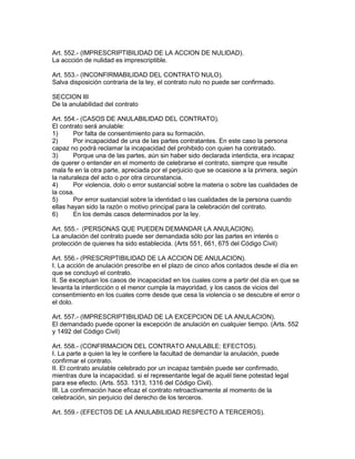 Art. 552.- (IMPRESCRIPTIBILIDAD DE LA ACCION DE NULIDAD). 
La accción de nulidad es imprescriptible. 
Art. 553.- (INCONFIRMABILIDAD DEL CONTRATO NULO). 
Salva disposición contraria de la ley, el contrato nulo no puede ser confirmado. 
SECCION III 
De la anulabilidad del contrato 
Art. 554.- (CASOS DE ANULABILIDAD DEL CONTRATO). 
El contrato será anulable: 
1) Por falta de consentimiento para su formación. 
2) Por incapacidad de una de las partes contratantes. En este caso la persona 
capaz no podrá reclamar la incapacidad del prohibido con quien ha contratado. 
3) Porque una de las partes, aún sin haber sido declarada interdicta, era incapaz 
de querer o entender en el momento de celebrarse el contrato, siempre que resulte 
mala fe en la otra parte, apreciada por el perjuicio que se ocasione a la primera, según 
la naturaleza del acto o por otra circunstancia. 
4) Por violencia, dolo o error sustancial sobre la materia o sobre las cualidades de 
la cosa. 
5) Por error sustancial sobre la identidad o las cualidades de la persona cuando 
ellas hayan sido la razón o motivo principal para la celebración del contrato. 
6) En los demás casos determinados por la ley. 
Art. 555.- (PERSONAS QUE PUEDEN DEMANDAR LA ANULACION). 
La anulación del contrato puede ser demandada sólo por las partes en interés o 
protección de quienes ha sido establecida. (Arts 551, 661, 675 del Código Civil) 
Art. 556.- (PRESCRIPTIBILIDAD DE LA ACCION DE ANULACION). 
I. La acción de anulación prescribe en el plazo de cinco años contados desde el día en 
que se concluyó el contrato. 
II. Se exceptuan los casos de incapacidad en los cuales corre a partir del día en que se 
levanta la interdicción o el menor cumple la mayoridad, y los casos de vicios del 
consentimiento en los cuales corre desde que cesa la violencia o se descubre el error o 
el dolo. 
Art. 557.- (IMPRESCRIPTIBILIDAD DE LA EXCEPCION DE LA ANULACION). 
El demandado puede oponer la excepción de anulación en cualquier tiempo. (Arts. 552 
y 1492 del Código Civil) 
Art. 558.- (CONFIRMACION DEL CONTRATO ANULABLE: EFECTOS). 
I. La parte a quien la ley le confiere la facultad de demandar la anulación, puede 
confirmar el contrato. 
II. El contrato anulable celebrado por un incapaz también puede ser confirmado, 
mientras dure la incapacidad. si el representante legal de aquél tiene potestad legal 
para ese efecto. (Arts. 553. 1313, 1316 del Código Civil). 
III. La confirmación hace eficaz el contrato retroactivamente al momento de la 
celebración, sin perjuicio del derecho de los terceros. 
Art. 559.- (EFECTOS DE LA ANULABILIDAD RESPECTO A TERCEROS). 
 