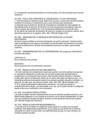 II. La excepción rescisoria prescribe en el mismo plazo y al mismo tiempo que la acción 
rescisoria. 
Art. 565.- (FACULTAD CONFERIDA AL DEMANDADO Y A LOS TERCEROS). 
I. El demandado de rescisión puede determinar el juicio si antes de la sentencia ofrece 
modificar el contrato en condiciones que a juicio del juez sean equitativas. 
II. Después que la sentencia rescisoria ha pasado en autoridad de cosa juzgada, el 
demandado tiene la elección de devolver la cosa recuperando la prestación que hizo 
más los gastos de transferencia. o de conservarla satisfaciendo el resto del valor. 
III. Se salvan los derechos de terceros de buena fe, excepto la inscripción anterior de la 
demanda rescisoria en el registro. (Arts. 454, 1552 del Código Civil) 
Art. 566.- (INVALIDEZ DE LA RENUNCIA ANTICIPADA DE LA ACCION 
RESCISORIA). 
No tiene ninguna validez la renuncia anticipada a la acción rescisoria. Tampoco tiene 
valor la declaración que haga en el contrato una de las partes expresando su voluntad 
de donar la diferencia en el valor de la prestación hecha por su parte, salva prueba 
contraria. 
Art. 567.-. (INADMISIBILIDAD DE LA CONFIRMACION). No puede ser confirmado el 
contrato rescindible. 
CAPITULO X 
De la resolución del contrato 
SECCION I 
De la resolución por incumplimiento voluntario 
Art. 568.- (RESOLUCION POR INCUMPLIMIENTO). 
I. En los contratos con prestaciones recíprocas cuando una de las partes incumple por 
su voluntad la obligación, la parte que ha cumplido puede pedir judicialmente el 
cumplimiento o la resolución del contrato, más el resarcimiento del daño; o también 
puede pedir sólo el cumplimiento dentro de un plazo razonable que fijará el juez, y no 
haciéndose efectiva la prestación dentro de ese plazo quedará resuelto el contrato, sin 
perjuicio, en todo caso, de resarcir el daño. (Arts. 344, 520, 596 del Código Civil) 
II. Si sc hubiera demandado solamente la resolución, no podrá ya pedirse el 
cumplimiento del contrato; y el demandado, a su vez, ya no podrá cumplir su obligación 
desde el día de su notificación con la demanda. 
Art. 569.- (CLAUSULA RESOLUTORIA). 
Las partes pueden convenir expresamente en que el contrato quedará resuelto si una 
determinada obligación no se cumple en la forma y de la manera establecidas. En este 
caso el contrato se resuelve de pleno derecho sin necesidad de intervención judicial. 
(Art. 805 del Código del Comercio). 
Art. 570.- (RESOLUCION POR REQUERIMIENTO). 
I. La parte que ha cumplido su obligación puede requerir a la parte que incumple 
mediante nota diligenciada notarialmente, que cumpla la suya dentro de un término 
razonable no menor a quince días, con apercibimiento de que, en caso contrario, el 
contrato quedará resuelto. 
 