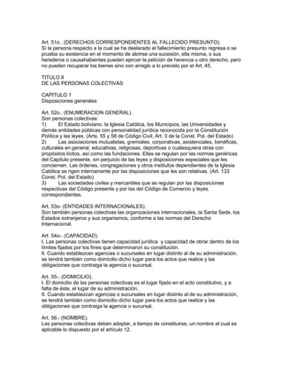 Art. 51o.. (DERECHOS CORRESPONDIENTES AL FALLECIDO PRESUNTO). 
Si la persona respecto a la cual se ha deelarado el fallecimiento presunto regresa o se 
prueba su existencia en el momento de abrirse una sucesión, ella misma, o sus 
herederos o causahabientes pueden ejercer la petición de herencia u otro derecho, pero 
no pueden recuperar los bienes sino con arreglo a lo previsto por el Art. 45. 
TITULO II 
DE LAS PERSONAS COLECTIVAS 
CAPITULO 1 
Disposiciones generales 
Art. 52o.. (ENUMERACION GENERAL). 
Son personas colectivas: 
1) El Estado boliviano, la Iglesia Católica, los Municipios, las Universidades y 
demás entidades públicas con personalidad jurídica reconocida por la Constitución 
Política y las leyes. (Arts. 55 y 58 de Código Civil; Art. 3 de la Const. Pol. del Estado) 
2) Las asociaciones mutualistas, gremiales, corporativas, asistenciales, benéficas, 
culturales en general, educativas, religiosas, deportivas o cualesquiera otras con 
propósitos lícitos, así como las fundaciones. Ellas se regulan por las normas genéricas 
del Capítulo presente, sin perjuicio de las leyes y disposiciones especiales que les 
conciernen. Las órdenes, congregaciones y otros institutos dependientes de la Iglesia 
Católica se rigen internamente por las disposiciones que les son relativas. (Art. 133 
Const. Pol. del Estado) 
3) Las sociedades civiles y mercantiles que se regulan por las disposiciones 
respectivas del Código presente y por las del Código de Comercio y leyes 
correspondientes. 
Art. 53o- (ENTIDADES INTERNACIONALES). 
Son también personas colectivas las organizaciones internacionales, la Santa Sede, los 
Estados extranjeros y sus organismos, conforme a las normas del Derecho 
Internacional. 
Art. 54o-. (CAPACIDAD). 
I. Las personas colectivas tienen capacidad jurídica y capacidad de obrar dentro de los 
límites fijados por los fines que determinaron su constitución. 
lI. Cuando establezcan agencias o sucursales en lugar distinto al de su administración, 
se tendrá también como domicilio dicho lugar para los actos que realice y las 
obligaciones que contraiga la agencia o sucursal. 
Art. 55-. (DOMICILIO). 
I. El domicilio de las personas colectivas es el lugar fijado en el acto constitutivo, y a 
falta de éste, el lugar de su administración. 
II. Cuando establezcan agencias o sucursales en lugar distinto al de su administración, 
se tendrá también como domicilio dicho lugar para los actos que realice y las 
obligaciones que contraiga la agencia o sucursal. 
Art. 56.- (NOMBRE). 
Las personas colectivas deben adoptar, a tiempo de constituirse, un nombre al cual es 
aplicable lo dispuesto por el artículo 12. 
 