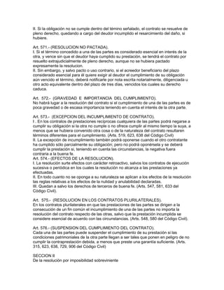 II. Si la obligación no se cumple dentro del témino señalado, el contrato se resuelve de 
pleno derecho, quedando a cargo del deudor incumplido el resarcimiento del daño, si 
hubiere. 
Art. 571.- (RESOLUCION NO PACTADA). 
I. Si el término concedido a una de las partes es considerado esencial en interés de la 
otra, y vence sin que el deudor haya cumplido su prestación, se tendrá el contrato por 
resuelto extrajudicialmente de pleno derecho, aunque no se hubiera pactado 
expresamente la resolucion. 
II. Sin embargo, y salvo pacto o uso contrario, si el acreedor beneficiario del plazo 
considerado esencial para él quiere exigir al deudor el cumplimiento de su obligación 
aún vencido el término, deberá notificarle por nota escrita notarialmente, diligenciada u 
otro acto equivalente dentro del plazo de tres días, vencidos los cuales su derecho 
caduca. 
Art. 572.- (GRAVEDAD E IMPORTANCIA DEL CUMPLIMIENTO). 
No habrá lugar a la resolución del contrato si el cumplimiento de una de las partes es de 
poca gravedad o de escasa importancia teniendo en cuenta el interés de la otra parte. 
Art. 573.- (EXCEPCION DEL INCUMPLIMIENTO DE CONTRATO). 
I . En los contratos de prestaciones recíprocas cualquiera de las partes podrá negarse a 
cumplir su obligación si la otra no cumple o no ofrece cumplir al mismo tiempo la suya, a 
menos que se hubiera convenido otra cosa o de la naturaleza del contrato resultaren 
términos diferentes para el cumplimiento. (Arts. 519, 623, 638 del Código Civil) 
II. La excepción de incumplimiento también podrá oponerse cuando el otro contratante 
ha cumplido sólo parcialmente su obligación; pero no podrá oponérsela y se deberá 
cumplir la prestación si, teniendo en cuenta las circunstancias, la negativa fuera 
contraria a la buena fe. 
Art. 574.- (EFECTOS DE LA RESOLUCION). 
I. La resolución surte efectos con carácter retroactivo, salvos los contratos de ejecución 
sucesiva o periódica en los cuales la resolución no alcanza a las prestaciones ya 
efectuadas. 
II. En todo cuanto no se oponga a su naturaleza se aplican a los efectos de la resolución 
las reglas relativas a los efectos de la nulidad y anulabilidad declaradas. 
III. Quedan a salvo los derechos de terceros de buena fe. (Arts. 547, 581, 633 del 
Código Civil). 
Art. 575.- (RESOLUClON EN LOS CONTRATOS PLURILATERALES). 
En los contratos plurilaterales en que las prestaciones de las partes se dirigen a la 
consecución de un fin común el incumplimiento de una de las partes no importa la 
resolución del contrato respecto de las otras, salvo que la prestación incumplida se 
considere esencial de acuerdo con las circunstancias. (Arts. 548, 580 del Código Civil). 
Art. 576.- (SUSPENSION DEL CUMPLIMIENTO DEL CONTRATO). 
Cada una de las partes puede suspender el cumplimiento de su prestación si las 
condiciones patrimoniales de la otra parte llegan a ser tales que ponen en peligro de no 
cumplir la contraprestación debida, a menos que preste una garantía suficiente. (Arts. 
315, 623, 638, 729, 906 del Código Civil) 
SECCION II 
De la resolución por imposibilidad sobreviniente 
 