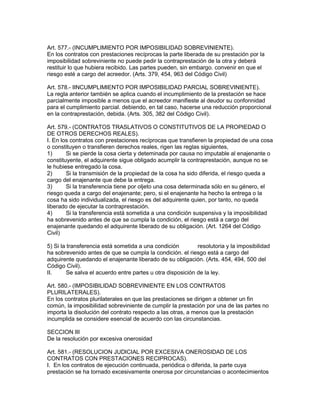 Art. 577.- (INCUMPLIMIENTO POR IMPOSIBILIDAD SOBREVINIENTE). 
En los contratos con prestaciones recíprocas la parte liberada de su prestación por la 
imposibilidad sobreviniente no puede pedir la contraprestación de la otra y deberá 
restituir lo que hubiera recibido. Las partes pueden, sin embargo. convenir en que el 
riesgo esté a cargo del acreedor. (Arts. 379, 454, 963 del Código Civil) 
Art. 578.- IINCUMPLIMIENTO POR IMPOSIBILIDAD PARCIAL SOBREVINIENTE). 
La regla anterior también se aplica cuando el incumplimiento de la prestación se hace 
parcialmente imposible a menos que el acreedor manifieste al deudor su confonnidad 
para el cumplimiento parcial. debiendo, en tal caso, hacerse una reducción proporcional 
en la contraprestación, debida. (Arts. 305, 382 del Código Civil). 
Art. 579.- (CONTRATOS TRASLATIVOS O CONSTITUTIVOS DE LA PROPIEDAD O 
DE OTROS DERECHOS REALES). 
I. En los contratos con prestaciones recíprocas que transfieren la propiedad de una cosa 
o constituyen o transfieren derechos reales, rigen las reglas siguientes, 
1) Si se pierde la cosa cierta y deteminada por causa no imputable al enajenante o 
constituyente, el adquirente sigue obligado acumplir la contraprestación, aunque no se 
le hubiese entregado la cosa. 
2) Si la transmisión de la propiedad de la cosa ha sido diferida, el riesgo queda a 
cargo del enajenante que debe la entrega. 
3) Si la transferencia tiene por oljeto una cosa determinada sólo en su género, el 
riesgo queda a cargo del enajenante; pero, si el enajenante ha hecho la entrega o la 
cosa ha sido individualizada, el riesgo es del adquirente quien, por tanto, no queda 
liberado de ejecutar la contraprestación. 
4) Si la transferencia está sometida a una condición suspensiva y la imposibilidad 
ha sobrevenido antes de que se cumpla la condición, el riesgo está a cargo del 
enajenante quedando el adquirente liberado de su obligación. (Art. 1264 del Código 
Civil) 
5) Si la transferencia está sometida a una condición resolutoria y la imposibilidad 
ha sobrevenido antes de que se cumpla la condición. el riesgo está a cargo del 
adquirente quedando el enajenante liberado de su obligación. (Arts. 454, 494, 500 del 
Código Civil). 
II. Se salva el acuerdo entre partes u otra disposición de la ley. 
Art. 580.- (IMPOSIBILIDAD SOBREVINIENTE EN LOS CONTRATOS 
PLURILATERALES). 
En los contratos plurilaterales en que las prestaciones se dirigen a obtener un fin 
común, la imposibilidad sobreviniente de cumplir la prestación por una de las partes no 
importa la disolución del contrato respecto a las otras, a menos que la prestación 
incumplida se considere esencial de acuerdo con las circunstancias. 
SECCION III 
De la resolución por excesiva onerosidad 
Art. 581.- (RESOLUCION JUDICIAL POR EXCESIVA ONEROSIDAD DE LOS 
CONTRATOS CON PRESTACIONES RECIPROCAS). 
I. En los contratos de ejecución continuada, periódica o diferida, la parte cuya 
prestación se ha tornado excesivamente onerosa por circunstancias o acontecimientos 
 