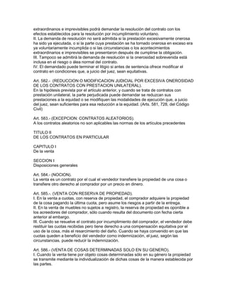 extraordinanos e imprevisibles podrá demandar la resolución del contrato con los 
efectos establecidos para la resolución por incumplimiento voluntano. 
II. La demanda de resolución no será admitida si la prestación excesivamente onerosa 
ha sido ya ejecutada, o si la parte cuya prestación se ha tornado onerosa en exceso era 
ya voluntariamente incumplida o si las circunstancias o los acontecimientos 
extraordinarios e imprevisibles se presentaron después de cumplirse la obligación. 
III. Tampoco se admitirá la demanda de resolución si la onerosidad sobrevenida está 
inclusa en el riesgo o álea normal del contrato. 
IV. El demandado puede terminar el litigio si antes de sentencia ofrece modificar el 
contrato en condiciones que, a juicio del juez, sean equitativas. 
Art. 582.- (REDUCCION O MODIFICACION JUDICIAL POR EXCESIVA ONEROSIDAD 
DE LOS CONTRATOS CON PRESTACION UNILATERAL). 
En la hipótesis prevista por el artículo anterior, y cuando se trata de contratos con 
prestación unilateral, la parte perjudicada puede demandar se reduzcan sus 
prestaciones a la equidad o se modifiquen las modalidades de ejecución que, a juicio 
del juez, sean suficientes para esa reducción a la equidad. (Arts. 581, 728, del Código 
Civil) 
Art. 583.- (EXCEPCION: CONTRATOS ALEATORIOS). 
A los contratos aleatorios no son aplicables las normas de los artículos precedentes 
TITULO II 
DE LOS CONTRATOS EN PARTICULAR 
CAPITULO I 
De la venta 
SECCION I 
Disposiciones generales 
Art. 584.- (NOCION). 
La venta es un contrato por el cual el vendedor transfiere la propiedad de una cosa o 
transfiere otro derecho al comprador por un precio en dinero. 
Art. 585.-. (VENTA CON RESERVA DE PROPIEDAD). 
I. En la venta a cuotas, con reserva de propiedad, el comprador adquiere la propiedad 
de la cosa pagando la última cuota, pero asume los riesgos a partir de la entrega. 
II. En la venta de muebles no sujetos a registro, la reserva de propiedad es oponible a 
los acreedores del comprador, sólo cuando resulta del documento con fecha cierta 
anterior al embargo. 
III. Cuando se resuelve el contrato por incumplimiento del comprador, el vendedor debe 
restituir las cuotas recibidas pero tiene derecho a una compensación equitativa por el 
uso de la cosa, más el resarcimiento del daño. Cuando se haya convenido en que las 
cuotas queden a beneficio del vendedor como indemnización, el juez, segón las 
circunstancias, puede reducir la indemnización. 
Art. 586.- (VENTA DE COSAS DETERMINADAS SOLO EN SU GENERO). 
I. Cuando la venta tiene por objeto cosas determinadas sólo en su género la propiedad 
se transmite mediante la individualización de dichas cosas de la manera establecida por 
las partes. 
 