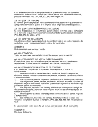 II. La anterior disposición no se aplica al caso en que la venta tenga por objeto una 
determinada masa de cosas, aunque para ciertos efectos ellas deban ser numeradas, 
pesadas o medidas. (Arts. 304, 486, 522, 640 del Código Civil) 
Art. 587.- (VENTA A PRUEBA). 
La venta a prueba se presume hecha con la condición suspensiva de que la cosa sea 
apta para los servicios en que se la va emplear o que tenga las cualidades pactadas. 
Art. 588.- (VENTA CON RESERVA DE SATISFACCION). 
La venta de cosas que por costumbre se gustan antes de recibirlas, sólo se perfecciona 
en el momento en que el comprador comunica al vendedor que las cosas le satisfacen. 
(Arts. 508, 640, del Código Civil) 
Art. 589.- (GASTOS DE LA VENTA). 
Salvo lo dispuesto en leyes especiales o el acuerdo diverso de las partes, los gastos del 
contrato de venta y otros accesorios son a cargo del comprador. 
SECCION II 
De la capacidad para comprar y vender 
Art. 590.- (PRINCIPIO). 
Todas las personas a quienes la ley no prohibe, pueden comprar o vender. 
Art. 591.- (PROHIBICION DE VENTA ENTRE CONYUGES). 
El contrato de venta no puede celebrarse entre cónyuges, excepto cuando están 
separados en virtud de sentencia pasada en autoridad de cosa juzgada. 
Art. 592.- (PROHIBICIONES ESPECIALES DE COMPRAR). 
I. No pueden ser compradores ni siquiera en subasta pública, ni directa, ni 
indirectamente. 
1) Quienes administran bienes del Estado, municipios, instituciones públicas, 
empresas públicas y mixtas u otras entidades públicas, respecto a los bienes confiados 
a su administración. 
2) Los funcionarios públicos. respecto a los bienes que se venden por su ministerio. 
3) Los magistrados, jueces, fiscales, secretarios, actuarios, auxiliares y oficiales de 
diligencias, respecto a los bienes y derechos que estén en litigio ante el tribunal en cuya 
jurisdicción ejercen sus funciones. 
4) Los abogados, respecto a los bienes y derechos que son objeto de un litigio en 
el cual intervienen por su profesión, hasta después de un año de concluido el juicio en 
todas sus instancias. 
5) Qtiienes por ley o acto de atitoridad pública administran bienes ajenos, respecto 
a dichos bienes. 
6) Los mandatarios, respecto a los bienes y derechos puestos a su cargo para 
venderse, excepto si lo autorizó el mandante. (Arts. 386, 468, 483, 484, 485 del Código 
Civil) 
II. La adquisición en los casos 1,2 y 3 es nula y en los casos 4,5 y, 6 es anulable. 
SECCION III 
Del objeto de la venta 
 