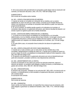 II. Si la cosa perece sólo parcialmente el comprador puede elegir entre la resolución del 
contrato y la reducción del precio. (Arts. 379, 572, 1559 del Código Civil) 
SUBSECCION II 
De la venta de inmuebles sobre medida 
Art. 601.- (VENTA CON INDICACION DE MEDIDA) 
I. Cuando se vende un inmueble con indicación de su medida y por un precio 
establecido en razón de tanto por cada unidad, si resulta que la medida efectiva es 
inferior a la indicada en el contrato el comprador tiene derecho a pedir una reducción 
proporcional del precio 
II. Si, por el contrario, la medida resulta superior a la indicada en el contrato, el 
comprador debe abonar un suplemento del precio, pero tiene la facultad de desistir si el 
exceso supera la vigésima parte de la medida declarada. 
Art.602.- (VENTACON SIMPLE MENCION DE LA MEDIDA). 
I . La venta en la cual el precio se establece en consideración a un inmueble 
determinado y no a su medida, aunque ella se haya indicado, no da lugar a disminución 
o suplemento del precio a menos que la medida real sea superior o infenor en una 
vigésima parte con respecto a la medida señalada en el contrato. (Art. 519 del Código 
Civil). 
II. En este último caso, el comprador tiene la elección de abonar el suplemento o 
desistir. 
Art. 603.- (VENTA CONJUNTA DE DOS O MAS INMUEBLES). 
I. Cuando por un solo contrato y por un solo precio se han vendido dos o más 
inmuebles, designándose la medida de cada uno, y resulta que la medida es menor en 
el uno y mayor en el otro, se establece la compensación hasta el límite respectivo. (Arts. 
363, 476, 604 del Código Civil). 
II. El derecho a la disminución o suplemento del precio así como el desistimiento por 
parte del comprador, proceden conforme a las disposiciones anteriores. 
Art. 604.- (DESISTIMIENTO DE LA VENTA). 
Cuando el comprador en los casos que preven los artículos anteriores, ejerce el 
derecho de desistir, el vendedor está obligado a restituir el precio y a reembolsar los 
gastos del contrato. (Arts. 589, 601, 602 del Código Civil) 
Art. 605.- (PRESCRIPCION). 
El derecho del comprador, señalado en los artículos 601, 602 y 603, a la disminución en 
el precio, o al desistimiento y el del vendedor al suplemento del precio, prescriben al 
año contado desde 
la suscripción del contrato. 
SUBSECCION III 
De la venta de herencia 
Art. 606.- (GARANTIA). 
Quien vende una herencia abierta. sin especificar las cosas en que se compone, sólo 
está obligado a garantizar su calidad de heredero. (Arts. 1026, 1113, 1249 del Código 
Civil) 
 
