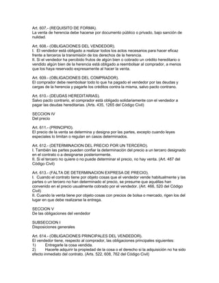 Art. 607.- (REQUISITO DE FORMA). 
La venta de herencia debe hacerse por documento público o privado, bajo sanción de 
nulidad. 
Art. 608.- (OBLIGACIONES DEL VENDEDOR). 
I. El vendedor está obligado a realizar todos los actos necesarios para hacer eficaz 
frente a terceros la transmisión de los derechos de la herencia. 
II. Si el vendedor ha percibido frutos de algún bien o cobrado un crédito hereditario o 
vendido algún bien de la herencia está obligado a reembolsar al comprador, a menos 
que los haya reservado expresamente al hacer la venta. 
Art. 609.- (OBLIGACIONES DEL COMPRADOR). 
El comprador debe reembolsar todo lo que ha pagado el vendedor por las deudas y 
cargas de la herencia y pagarle los créditos contra la misma, salvo pacto contrano. 
Art. 610.- (DEUDAS HEREDITARIAS). 
Salvo pacto contrario, el comprador está obligado solidariamente con el vendedor a 
pagar las deudas hereditarias. (Arts. 435, 1265 del Código Civil) 
SECCION IV 
Del precio 
Art. 611.- (PRINCIPIO). 
El precio de la venta se determina y designa por las partes, excepto cuando leyes 
especiales lo limitan o regulan en casos determinados. 
Art. 612.- (DETERMINACION DEL PRECIO POR UN TERCERO). 
I. También las partes pueden confiar la determinación del precio a un tercero designado 
en el contrato o a designarse posteriormente. 
II. Si el tercero no quiere o no puede determinar el precio, no hay venta. (Art. 487 del 
Código Civil) 
Art. 613.- (FALTA DE DETERMINACION EXPRESA DE PRECIO). 
I. Cuando el contrato tiene por objeto cosas que el vendedor vende habitualmente y las 
partes o un tercero no han determinado el precio, se presume que aquéllas han 
convenido en el precio usualmente cobrado por el vendedor. (Art. 466, 520 del Código 
Civil) 
II. Cuando la venta tiene por objeto cosas con precios de bolsa o mercado, rigen los del 
lugar en que debe realizarse la entrega. 
SECCION V 
De las obligaciones del vendedor 
SUBSECCION I 
Disposiciones generales 
Art. 614.- (OBLIGACIONES PRINCIPALES DEL VENDEDOR). 
El vendedor tiene, respecto al comprador, las obligaciones principales siguientes: 
1) Entregarle la cosa vendida. 
2) Hacerle adquirir la propiedad de la cosa o el derecho si la adquisición no ha sido 
efecto inmediato del contrato. (Arts. 522, 608, 762 del Código Civil) 
 