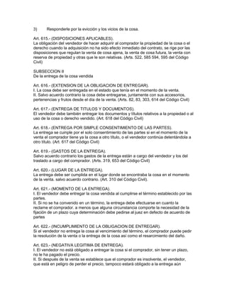 3) Responderle por la evicción y los vicios de la cosa. 
Art. 615.- (DISPOSICIONES APLICABLES). 
La obligación del vendedor de hacer adquirir al comprador la propiedad de la cosa o el 
derecho cuando la adquisición no ha sido efecto inmediato del contrato, se rige por las 
disposiciones que regulan la venta de cosa ajena, la venta de cosa futura, la venta con 
reserva de propiedad y otras que le son relativas. (Arts. 522, 585 594, 595 del Código 
Civil) 
SUBSECCION II 
De la entrega de la cosa vendida 
Art. 616.- (EXTENSION DE LA OBLIGACION DE ENTREGAR). 
I. La cosa debe ser entregada en el estado que tenía en el momento de la venta. 
II. Salvo acuerdo contrario la cosa debe entregarse, juntamente con sus accesorios, 
pertenencias y frutos desde el día de la venta. (Arts. 82, 83, 303, 614 del Código Civil) 
Art. 617.- (ENTREGA DE TITULOS Y DOCUMENTOS). 
El vendedor debe también entregar los documentos y títulos relativos a la propiedad o al 
uso de la cosa o derecho vendido. (Art. 618 del Código Civil) 
Art. 618.- (ENTREGA POR SIMPLE CONSENTIMIENTO DE LAS PARTES). 
La entrega se cuinple por el solo consentimiento de las partes si en el momento de la 
venta el comprador tiene ya la cosa a otro título, o el vendedor continúa detentándola a 
otro título. (Art. 617 del Código Civil) 
Art. 619.- (GASTOS DE LA ENTREGA). 
Salvo acuerdo contrario los gastos de la entrega están a cargo del vendedor y los del 
traslado a cargo del comprador. (Arts. 319, 653 del Código Civil) 
Art. 620.- (LUGAR DE LA ENTREGA). 
La entrega debe ser cumplida en el lugar donde se encontraba la cosa en el momento 
de la venta. salvo acuerdo contrario. (Art. 310 del Código Civil). 
Art. 621.- (MOMENTO DE LA ENTREGA). 
I. El vendedor debe entregar la cosa vendida al cumplirse el término establecido por las 
partes. 
II. Si no se ha convenido en un término, la entrega debe efectuarse en cuanto la 
reclame el comprador. a menos que alguna circunstancia comporte la necesidad de la 
fijación de un plazo cuya determinación debe pedirse al juez en defecto de acuerdo de 
partes 
Art. 622.- (INCUMPLIMIENTO DE LA OBLIGACION DE ENTREGAR). 
Si el vendedor no entrega la cosa al vencimiento del término, el comprador puede pedir 
la resolución de la venta o la entrega de la cosa así como el resarcimiento del daño. 
Art. 623.- (NEGATIVA LEGITIMA DE ENTREGA). 
I. El vendedor no está obligado a entregar la cosa si el comprador, sin tener un plazo, 
no le ha pagado el precio. 
II. Si después de la venta se establece que el comprador es insolvente, el vendedor, 
que está en peligro de perder el precio, tampoco estará obligado a la entrega aún 
 