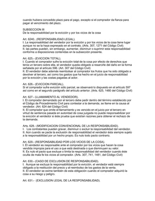 cuando hubiera concedido plazo para el pago, excepto si el comprador da fianza para 
pagar al vencimiento del plazo. 
SUBSECCION III 
De la responsabilidad por la evicción y por los vicios de la cosa 
Art. 6240.. (RESPONSABILIDAD LEGAL). 
I. La responsabilidad del vendedor por la evicción y por los vicios de la cosa tiene lugar 
aunque no se la haya expresado en el contrato. (Arts. 307, 1271 del Código Civil) 
II. las partes pueden, sin embargo, aumentar, disminuir o suprimir esta responsabilidad 
conforme a disposiciones contenidas en la subsección presente. 
Art. 625.- (EVICCION TOTAL). 
I. Cuando el comprador sufre la evicción total de la cosa por efecto de derechos que 
tenía un tercero sobre ella, el vendedor queda obligado a resarcirle del daño en la forma 
señalada por el artículo 596. (Art. 307 del Código Civil) 
II. El vendedor debe además reembolsar al comprador los frutos que ha sido obligado a 
devolver al tercero, así como los gastos que ha hecho en el juicio de responsabilidad 
por la evicción y las costas pagadas al actor. 
Art. 626.- (EVICCION PARCIAL). 
Si el comprador sufre evicción sólo parcial, se observará lo dispuesto en el artículo 597 
así como en el segundo parágrafo del artículo anterior. (Arts. 625, 1480 del Código Civil) 
Art. 627.- (LLAMAMIENTO AL VENDEDOR). 
I. El comprador demandado por el tercero debe pedir dentro del término establecido por 
el Código de Procedimiento Civil para contestar a la demanda, se llame en la causa al 
vendedor. (Art. 624 del Código Civil) 
II. El comprador que omite el llamamiento y es vencido en el juicio por el tercero en 
virtud de sentencia pasada en autoridad de cosa juzgada no puede responsabilizar por 
la evicción al vendedor si éste prueba que existían razones para obtener el rechazo de 
la demanda. 
Arts. 628.- (MODIFICACION CONVENCIONAL DE LA RESPONSABILIDAD). 
I. Los contratantes pueden gravar, disminuir o excluir la responsabilidad del vendedor. 
II. Aún cuando se pacte la exclusión de responsabilidad el vendedor ésta siempre sujeto 
a la responsabilidad por un hecho propio. Es nulo todo pacto contrario. 
Art. 629.- (RESPONSABILIDAD POR LOS VICIOS DE LA COSA). 
I. El vendedor es responsable ante el comprador por los vicios que hacen la cosa 
vendida impropia para el uso a que está destinada o que disminuyen su valor. 
II. Es nulo el pacto que excluye o limita la responsabilidad del vendedor cuando éste 
oculta de mala fe los vicios al comprador. (Arts. 307, 741, 1481, del Código Civil) 
Art. 630.- (CASO DE EXCLUSION DE RESPONSABILIDAD). 
I. Aunque se excluya la responsabilidad por la evicción, el vendedor está siempre 
obligado a la restitución del precio y al reembolso de los gastos de la venta. 
II. El vendedor se exime también de esta obligación cuando el comprador adquirió la 
cosa a su riesgo y peligro. 
Art. 631.- (EXCLUSION LEGAL DE LA RESPONSABILIDAD). 
 