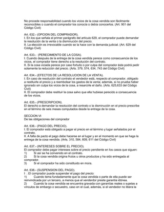 No procede responsabilidad cuando los vicios de la cosa vendida son fácilmente 
reconocibles o cuando el comprador los conocía o debía conocerlos. (Art. 901 del 
Código Civil) 
Art. 632.- (OPCION DEL COMPRADOR). 
I. En los que señala el primer parágrafo del artículo 629, el comprador puede demandar 
la resolución de la venta o la disminución del precio. 
II. La elección es irrevocable cuando se la hace con la demanda judicial. (Art. 629 del 
Código Civil) 
Art. 633.- (PERECIMIENTO DE LA COSA). 
I. Cuando después de la entrega de la cosa vendida perece como consecuencia de los 
vicios, el comprador tiene derecho a la resolución del contrato. 
II. Si la cosa viciada perece por caso fortuito o por culpa del comprador éste podrá pedir 
solamente la reducción del precio. (Arts. 379, 574, 634, 743 del Código Civil) 
Art. 634.- (EFECTOS DE LA RESOLUCION DE LA VENTA). 
I. En caso de resolución del contrato el vendedor está, respecto al comprador, obligado 
a restituirle el precio y a reembolsar los gastos de la venta; además, si no prueba haber 
ignorado sin culpa los vicios de la cosa, a resarcirle el daño. (Arts. 625,633 del Código 
Civil) 
II. El comprador debe restituir la cosa salvo que ella hubiese perecido a consecuencia 
de los vicios. 
Art. 635.- (PRESCRIPCION). 
El derecho a demandar la resolución del contrato o la disminución en el precio prescribe 
en el término de seis meses computados desde la entrega de la cosa. 
SECCION VI 
De las obligaciones del comprador 
Art. 636.- (PAGO DEL PRECIO). 
I. El comprador está obligado a pagar el precio en el término y lugar señalados por el 
contrato. 
II. A falta de pacto el pago debe hacerse en el lugar y en el momento en que se haga la 
entrega de la cosa vendida. (Arts. 310, 584, 609, 611 del Código Civil) 
Art. 637.- (INTERESES SOBRE EL PRECIO). 
El comprador debe pagar intereses sobre el precio pendiente en los casos que siguen: 
1) Si así se ha convenido en el contrato. 
2) Si la cosa vendida origina frutos u otros productos y ha sido entregada al 
comprador. 
3) Si el comprador ha sido constituido en mora. 
Art. 638.- (SUSPENSION DEL PAGO). 
I . El comprador puede suspender el pago del precio: 
1) Cuando tema fundadamente que la cosa vendida o parte de ella puede ser 
reinvindicada por un tercero, a menos que el venderdor preste garantía idónea. 
2) Cuando la cosa vendida se encuentra gravada con garantías reales o sujetas a 
vínculos de embargo o secuestro, caso en el cual, además, si el vendedor no libera la 
 