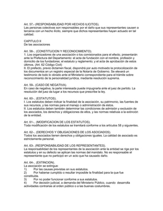 Art. 57.- (RESPONSABILIDAD POR HECHOS ILICITOS). 
Las personas colectivas son responsables por el daño que sus representantes causen a 
terceros con un hecho ilícito, siempre que dichos representantes hayan actuado en tal 
calidad. 
CAPITULO II 
De las asociaciones 
Art. 58-.. (CONSTITUCION Y RECONOCIMIENTO). 
1. Los organizadores de una asociación o los comisionados para el efecto, presentarán 
ante la Prefectura del Departamento: el acta de fundación con el nombre, profesión y 
domicilio de los fundadores; el estatuto y reglamento; y el acta de aprobación de estos 
últimos. (Art. 62 Código Civil) 
II. El prefecto, previo dictamen fiscal, dispondrá por auto motivado la protocolización de 
los documentos en un registro especial de la Notaría de Gobierno. Se elevará un 
testimonio de todo lo obrado ante el Ministerio correspondiente para el trámite sobre 
reconocimiento de la personalidad jurídica, mediante resolución suprema. 
Art. 59-. (CASO DE NEGATIVA). 
En caso de negativa, la parte interesada puede impugnarla ante el juez de partido. La 
resolución del juez da lugar a los recursos que prescribe la ley. 
Art. 60-.. (ESTATUTOS). 
I. Los estatutos deben indicar la finalidad de la asociación, su patrimonio, las fuentes de 
sus recursos, y las normas para el manejo o administración de éstos. 
II. Los estatutos deben también determinar las condiciones de admisión y exclusión de 
los asociados, los derechos y obligaciones de ellos, y las normas relativas a la extinción 
de la entidad. 
Art. 61-.. (MODIFICACION DE LOS ESTATUTOS). 
Toda modificación de los estatutos se tramitará conforme a los artículos 58 y siguientes. 
Art. 62-.. (DERECHOS Y OBLIGACIONES DE LOS ASOCIADOS). 
Todos los asociados tienen derechos y obligaciones iguales. La calidad de asociado es 
estrictamente personal. 
Art. 63-. (RESPONSABILIDAD DE LOS REPRESENTANTES). 
La responsabilidad de los representantes de la asociación ante la entidad se rige por los 
estatutos y en su defecto se aplican las normas del mandato. No es responsable el 
representante que no participó en un acto que ha causado daño. 
Art. 64-.. (EXTINCION). 
La asociación se extingue: 
1) Por las causas previstas en sus estatutos. 
2) Por haberse cumplido o resultar imposible la finalidad para la que fue 
constituida. 
3) Por no poder funcionar conforme a sus estatutos. 
4) Por decisión judicial, a demanda del Ministerio Público, cuando desarrolla 
actividades contrarias al orden público o a las buenas costumbres. 
 