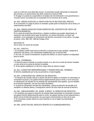 cosa en el término que debe fijar el juez, el comprador puede demandar la resolución 
del contrato y el resarcimiento del daño conforme al artículo 596. 
II. El pago no puede ser suspendido si el peligro de reinvindicación o los gravámenes o 
vínculos fueron conocidos por el comprador en el momento de la venta. 
Art. 639.- (RESOLUCION DE LA VENTA POR FALTA DE PAGO DEL PRECIO). 
Si el comprador no paga el precio el vendedor puede pedir la resolución de la venta y el 
resarcimiento del daño. 
Art. 640.- (RESOLUCION DE PLENO DERECHO DEL CONTRATO DE VENTA DE 
CIERTOS MUEBLES). 
En la venta de productos alimenticios y objetos muebles que pueden depreciarse, la 
resolución del contrato tiene lugar de derecho, sin previa intimación, en favor del 
vendedor, si el comprador al vencimiento del término convenido no los retira o no paga 
el precio. (Arts. 586, 587, 588 del Código Civil) 
SECCION VII 
De la venta con pacto de rescate 
Art. 641.- (PACTO). 
I. El vendedor puede reservarse el derecho a rescate de la cosa vendida, mediante la 
restitución del precio y los reembolsos establecidos por el artículo 645. 
II. Es nulo, en cuanto al excedente, el pacto de restituir un precio superior al estipulado 
para la venta. 
Art. 642.- (TERMINOS). 
I. El término para el rescate no puede exceder a un año en la venta de bienes muebles 
y a dos años en la venta de bienes inmuebles. 
II. Si las partes establecen un término mayor éste se reduce al legal 
Art. 643.- (CARACTER IMPRORROGABLE Y PERENTORIO DEL TERMINO). 
El término establecido por la ley es perentorio e improrrogable. 
Art. 644.- (CADUCIDAD DEL DERECHO DE RESCATE). 
I. El derecho de rescate caduca si dentro del término fijado el vendedor no reembolsa al 
comprador el precio y los gastos hechos legítimamente para la venta y no le comunica 
su declaración de rescate con la protesta de reembolsarle otros gastos, que se señalan 
en el artículo siguiente, una vez que sean liquidados. 
II. Cuando el comprador rechaza los reembolsos, caduca el derecho de rescate si el 
vendedor no efectúa oferta y consignación dentro de ocho días de vencido el término. 
Art. 645.- (OBLIGACIONES DE QUIEN EJERCE EL DERECHO DE RESCATE). 
I. El vendedor que ejerce el derecho de rescate debe reembolsar al comprador el precio, 
los gastos hechos legítimamente para la venta, los gastos hechos en las reparaciones y 
dentro de los límites del aumento, los que hayan incrementado el valor de la cosa. 
II. El comprador puede retener la cosa mientras no se le hagan los reembolsos 
señalados. 
Art. 646.- (EFECTOS DEL RESCATE RESPECTO A SUBADQUIRENTES). 
 