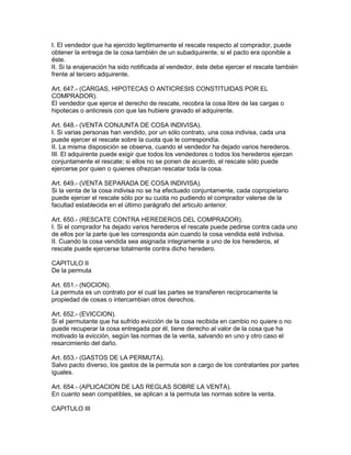 I. El vendedor que ha ejercido legitimamente el rescate respecto al comprador, puede 
obtener la entrega de la cosa también de un subadquirente, si el pacto era oponible a 
éste. 
II. Si la enajenación ha sido notificada al vendedor, éste debe ejercer el rescate también 
frente al tercero adquirente. 
Art. 647.- (CARGAS, HIPOTECAS O ANTICRESIS CONSTITUIDAS POR EL 
COMPRADOR). 
El vendedor que ejerce el derecho de rescate, recobra la cosa libre de las cargas o 
hipotecas o anticresis con que las hubiere gravado el adquirente. 
Art. 648.- (VENTA CONJUNTA DE COSA INDIVISA). 
I. Si varias personas han vendido, por un sólo contrato, una cosa indivisa, cada una 
puede ejercer el rescate sobre la cuota que le correspondía. 
II. La misma disposición se observa, cuando el vendedor ha dejado varios herederos. 
III. El adquirente puede exigir que todos los vendedores o todos los herederos ejerzan 
conjuntamente el rescate; si ellos no se ponen de acuerdo, el rescate sólo puede 
ejercerse por quien o quienes ofrezcan rescatar toda la cosa. 
Art. 649.- (VENTA SEPARADA DE COSA INDIVISA). 
Si la venta de la cosa indivisa no se ha efectuado conjuntamente, cada copropietario 
puede ejercer el rescate sólo por su cuota no pudiendo el comprador valerse de la 
facultad establecida en el último parágrafo del articulo anterior. 
Art. 650.- (RESCATE CONTRA HEREDEROS DEL COMPRADOR). 
I. Si el comprador ha dejado varios herederos el rescate puede pedirse contra cada uno 
de ellos por la parte que les corresponda aún cuando la cosa vendida esté indivisa. 
II. Cuando la cosa vendida sea asignada integramente a uno de los herederos, el 
rescate puede ejercerse totalmente contra dicho heredero. 
CAPITULO II 
De la permuta 
Art. 651.- (NOCION). 
La permuta es un contrato por el cual las partes se transfieren recíprocamente la 
propiedad de cosas o intercambian otros derechos. 
Art. 652.- (EVICCION). 
Si el permutante que ha sufrido evicción de la cosa recibida en cambio no quiere o no 
puede recuperar la cosa entregada por él, tiene derecho al valor de la cosa que ha 
motivado la evicción, según las normas de la venta, salvando en uno y otro caso el 
resarcimiento del daño. 
Art. 653.- (GASTOS DE LA PERMUTA). 
Salvo pacto diverso, los gastos de la permuta son a cargo de los contratantes por partes 
iguales. 
Art. 654.- (APLICACION DE LAS REGLAS SOBRE LA VENTA). 
En cuanto sean compatibles, se aplican a la permuta las normas sobre la venta. 
CAPITULO III 
 