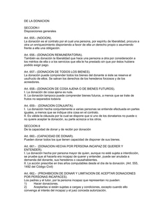 DE LA DONACION 
SECCION I 
Disposiciones generales 
Art. 655.- (NOCION). 
La donación es el contrato por el cual una persona, por espíritu de liberalidad, procura a 
otra un enriquecimiento disponiendo a favor de ella un derecho propio o asumiendo 
frente a ella una obligación. 
Art. 656.- (DONACION REMUNERATORIA). 
También es donación la liberalidad que hace una pensona a otra por consideración a 
los méritos de ella o a los servicios que ella le ha prestado sin que por éstos hubiera 
podido exigir pago. 
Art. 657.- (DONACION DE TODOS LOS BIENES). 
La donación puede comprender todos los bienes del donante si éste se reserva el 
usufructo de ellos. Se salvan los derechos de los herederos forzosos y de los 
acreedores. 
Art. 658.- (DONACION DE COSA AJENA O DE BIENES FUTUROS). 
I. La donación de cosa ajena es nula. 
II. La donación tampoco puede comprender bienes futuros, a menos que se trate de 
frutos no separados todavía 
Art. 659.- (DONACION CONJUNTA). 
I. La donación hecha conjuntamente a varias personas se entiende efectuada en partes 
iguales, a menos que se indique otra cosa en el contrato. 
II. Es válida la cláusula por la cual se dispone que si uno de los donatarios no puede o 
no quiere aceptar la donación, su parte acrezca a los otros. 
SECCION II 
De la capacidad de donar y de recibir por donación 
Art. 660.- (CAPACIDAD DE DONAR). 
Pueden donar todos los que tienen capacidad de disponer de sus bienes. 
Art. 661.- (DONACION HECHA POR PERSONA INCAPAZ DE QUERER Y 
ENTENDER). 
I. La donación hecha por persona mayor de quien, aunque no esté sujeta a interdicción, 
se pruebe que al hacerla era incapaz de querer y entender, puede ser anulada a 
demanda del donante, sus herederos o causahabientes. 
II. La acción prescribe en tres años computables desde el día de la donación. (Art. 555, 
1492 del Código Civil) 
Art. 662.- (PROHIBICION DE DONAR Y LIMITACION DE ACEPTAR DONACIONES 
POR PERSONAS INCAPACES). 
Los padres y el tutor, por la persona incapaz que representan no pueden: 
1) Hacer donaciones. 
2) Aceptarlas si están sujetas a cargas y condiciones, excepto cuando ello 
convenga al interés del incapaz y el juez conceda autorización. 
 