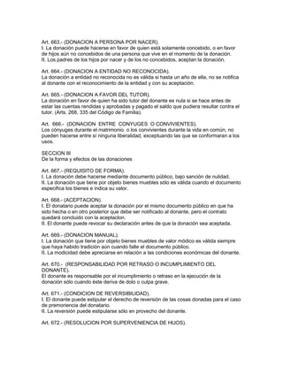 Art. 663.- (DONACION A PERSONA POR NACER). 
I. La donación puede hacerse en favor de quien está solamente concebido, o en favor 
de hijos aún no concebidos de una persona que vive en el momento de la donación. 
II. Los padres de los hijos por nacer y de los no concebidos, aceptan la donación. 
Art. 664.- (DONACION A ENTIDAD NO RECONOCIDA). 
La donación a entidad no reconocida no es válida si hasta un año de ella, no se notifica 
al donante con el reconocimiento de la entidad y con su aceptación. 
Art. 665.- (DONACION A FAVOR DEL TUTOR). 
La donación en favor de quien ha sido tutor del donante es nula si se hace antes de 
estar las cuentas rendidas y aprobadas y pagado el saldo que pudiera resultar contra el 
tutor. (Arts. 268, 335 del Código de Familia). 
Art. 666.- (DONAClON ENTRE CONYUGES O CONVIVIENTES). 
Los cónyuges durante el matrimonio. o los convivientes durante la vida en común, no 
pueden hacerse entre sí ninguna liberalidad, exceptuando las que se conformaran a los 
usos. 
SECCION III 
De la forma y efectos de las donaciones 
Art. 667.- (REQUISITO DE FORMA). 
I. La donación debe hacerse mediante documento público, bajo sanción de nulidad. 
II. La donación que tiene por objeto bienes muebles sólo es válida cuando el documento 
especifica los bienes e indica su valor. 
Art. 668.- (ACEPTACION). 
I. El donatario puede aceptar la donación por el mismo documento público en que ha 
sido hecha o en otro posterior que debe ser notificado al donante, pero el contrato 
quedará concluido con la aceptaclon. 
II. El donante puede revocar su declaración antes de que la donación sea aceptada. 
Art. 669.- (DONACION MANUAL). 
I. La donación que tiene por objeto bienes muebles de valor módico es válida siempre 
que haya habido tradición aún cuando falte el documento público. 
II. La modicidad debe apreciarse en relación a las condiciones económicas del donante. 
Art. 670.- (RESPONSABILIDAD POR RETRASO O INCUMPLIMIENTO DEL 
DONANTE). 
El donante es responsable por el incumplimiento o retraso en la ejecución de la 
donación sólo cuando éste deriva de dolo o culpa grave. 
Art. 671.- (CONDICION DE REVERSIBILIDAD). 
I. El donante puede estipular el derecho de reversión de las cosas donadas para el caso 
de premoriencia del donatario. 
II. La reversión puede estipularse sólo en provecho del donante. 
Art. 672.- (RESOLUCION POR SUPERVENIENCIA DE HIJOS). 
 