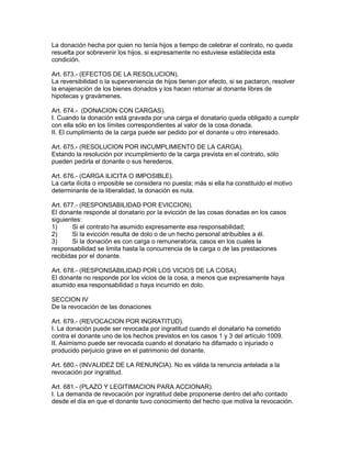 La donación hecha por quien no tenía hijos a tiempo de celebrar el contrato, no queda 
resuelta por sobrevenir los hijos, si expresamente no estuviese establecida esta 
condición. 
Art. 673.- (EFECTOS DE LA RESOLUCION). 
La reversibilidad o la superveniencia de hijos tienen por efecto, si se pactaron, resolver 
la enajenación de los bienes donados y los hacen retornar al donante libres de 
hipotecas y gravámenes. 
Art. 674.- (DONACION CON CARGAS). 
I. Cuando la donación está gravada por una carga el donatario queda obligado a cumplir 
con ella sólo en los límites correspondientes al valor de la cosa donada. 
II. El cumplimiento de la carga puede ser pedido por el donante u otro interesado. 
Art. 675.- (RESOLUCION POR INCUMPLIMIENTO DE LA CARGA). 
Estando la resolución por incumplimiento de la carga prevista en el contrato, sólo 
pueden pedirla el donante o sus herederos. 
Art. 676.- (CARGA ILICITA O IMPOSIBLE). 
La carta ilícita o imposible se considera no puesta; más si ella ha constituido el motivo 
determinante de la liberalidad, la donación es nula. 
Art. 677.- (RESPONSABILIDAD POR EVICCION). 
El donante responde al donatario por la evicción de las cosas donadas en los casos 
siguientes: 
1) Si el contrato ha asumido expresamente esa responsabilidad; 
2) Si la evicción resulta de dolo o de un hecho personal atribuibles a él. 
3) Si la donación es con carga o remuneratoria, casos en los cuales la 
responsabilidad se limita hasta la concurrencia de la carga o de las prestaciones 
recibidas por el donante. 
Art. 678.- (RESPONSABILIDAD POR LOS VICIOS DE LA COSA). 
El donante no responde por los vicios de la cosa, a menos que expresamente haya 
asumido esa responsabilidad o haya incurrido en dolo. 
SECCION IV 
De la revocación de las donaciones 
Art. 679.- (REVOCACION POR INGRATITUD). 
I. La donación puede ser revocada por ingratitud cuando el donatario ha cometido 
contra el donante uno de los hechos previstos en los casos 1 y 3 del artículo 1009. 
II. Asimismo puede ser revocada cuando el donatario ha difamado o injuriado o 
producido perjuicio grave en el patrimonio del donante. 
Art. 680.- (INVALIDEZ DE LA RENUNCIA). No es válida la renuncia antelada a la 
revocación por ingratitud. 
Art. 681.- (PLAZO Y LEGITIMACION PARA ACCIONAR). 
I. La demanda de revocación por ingratitud debe proponerse dentro del año contado 
desde el día en que el donante tuvo conocimiento del hecho que motiva la revocación. 
 