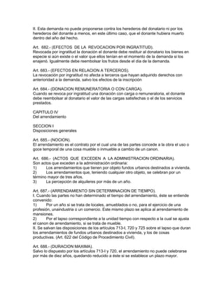 II. Esta demanda no puede proponerse contra los herederos del donatario ni por los 
herederos del donante a menos, en este último caso, que el donante hubiera muerto 
dentro del año del hecho. 
Art. 682.- (EFECTOS DE LA REVOCACION POR INGRATITUD). 
Revocada por ingratitud la donación el donante debe restituir al donatario los bienes en 
especie si aún existe o el valor que ellos tenían en el momento de la demanda si los 
enajenó. Igualmente debe reembolsar los frutos desde el día de la demanda. 
Art. 683.- (EFECTOS EN RELACION A TERCEROS). 
La revocación por ingratitud no afecta a terceros que hayan adquirido derechos con 
anterioridad a la demanda, salvo los efectos de la inscripción 
Art. 684.- (DONACION REMUNERATORIA O CON CARGA). 
Cuando se revoca por ingratitud una donación con carga o remuneratoria, el donante 
debe reembolsar al donatario el valor de las cargas satisfechas o el de los servicios 
prestados. 
CAPITULO IV 
Del arrendamiento 
SECCION I 
Disposiciones generales 
Art. 685.- (NOCION). 
El arrendamiento es el contrato por el cual una de las partes concede a la obra el uso o 
goce temporal de una cosa mueble o inmueble a cambio de un canon. 
Art. 686.- (ACTOS QUE EXCEDEN A LA ADMINISTRACION ORDINARIA). 
Son actos que exceden a la administración ordinaria: 
1) Los arrendamientos que tienen por objeto fundos urbanos destinados a vivienda. 
2) Los arrendamientos que, teniendo cualquier otro objeto, se celebran por un 
término mayor de tres años. 
3) La percepción de alquileres por más de un año. 
Art. 687.- (ARRENDAMIENTO SIN DETERMINACION DE TIEMPO). 
I. Cuando las partes no han determinado el tiempo del arrendamiento, éste se entiende 
convenido: 
1) Por un año si se trata de locales, amueblados o no, para el ejercicio de una 
profesión, unaindustria o un comercio. Este mismo plazo se aplica al arrendamiento de 
mansiones. 
2) Por el lapso correspondiente a la unidad tiempo con respecto a la cual se ajusta 
el canon de arrendamiento, si se trata de mueble. 
II. Se salvan las disposiciones de los artículos 713-I, 720 y 725 sobre el lapso que duran 
los arrendamientos de fundos urbanos destinados a vivienda, y los de cosas 
productivas. (Art. 622 del Código de Procedimiento Civil). 
Art. 688.- (DURACION MAXIMA). 
Salvo lo dispuesto por los artículos 713-I y 720, el arrendamiento no puede celebrarse 
por más de diez años, quedando reducido a éste si se establece un plazo mayor. 
 