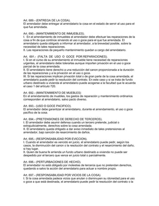 Art. 689.- (ENTREGA DE LA COSA). 
El arrendador debe entregar al arrendatario la cosa en el estado de servir al uso para el 
que fue arrendada. 
Art. 690.- (MANTENIMIENTO DE INMUEBLES). 
I. En el arrendamiento de inmuebles el arrendador debe efectuar las reparaciones de la 
cosa a fin de que continúe sirviendo al uso o goce para el que fue arrendada. El 
arrendatario queda obligado a informar al arrendador, a la brevedad posible, sobre la 
necesidad de tales reparaciones. 
II. Las reparaciones de pequeño mantenimiento quedan a cargo del arrendatario. 
Art. 691.- (FALTA DE USO O GOCE POR REPARACIONES). 
I. Si en el curso de su arrendamiento el inmueble tiene necesidad de reparaciones 
urgentes, el arrendatario debe tolerarlas aunque importen privación en el uso o goce 
parcial de la cosa arrendada. 
II. El arrendatario tiene derecho a una reducción del canon proporcionada a la duración 
de las reparaciones y a la privación en el uso o goce. 
III. Si las reparaciones implican privación total o de gran parte de la cosa arrendada, el 
arrendatario puede pedir la resolución del contrato. En este caso y si se trata de fundo 
urbano destinado a vivienda el arrendatario puede acogerse a la facultad que le acuerda 
el caso 1 del artículo 720. 
Art. 692.- (MANTENIMIENTO DE MUEBLES) 
En el arrendamiento de muebles, los gastos de reparación y mantenimiento ordinarios 
corresponden al arrendatario, salvo pacto diverso. 
Art. 693.- (USO O GOCE PACIFICO). 
El arrendador debe garantizar al arrendatario, durante el arrendamiento, el uso o goce 
pacífico de la cosa. 
Art. 694.- (PRETENSIONES DE DERECHO DE TERCEROS). 
I. El arrendador debe asumir defensa cuando un tercero pretende, judicial o 
extrajudicialmente, derechos sobre la cosa arrendada. 
II. El arrendatario queda ohligado a dar aviso inmediato de tales pretensiones al 
arrendador, bajo sanción de resarcimiento de daños. 
Art. 695.- (RESPONSABILIDAD POR EVICCION). 
I. Cuando el arrendador es vencido en juicio, el arrendatario puede pedir, según los 
casos, la disminución del canon o la resolución del contrato y el resarcimiento del daño, 
si hay lugar. 
II. Quien de buena fe arrienda un fundo urbano destinado a vivienda no puede ser 
despedido por el tercero que vence en juicio total o parcialmente. 
Art. 696.- (PERTURBACIONES DE HECHO). 
El arrendador no está obligado por molestias de terceros que no pretendan derechos, 
quedando a salvo la acción del arrendatario para actuar a nombre propio. 
Art. 697.- (RESPONSABILIDAD POR VICIOS DE LA COSA). 
I. Si la cosa arrendada padece vicios que anulan o disminuyen su idoneidad para el uso 
o goce a que está destinada, el arrendatario puede pedir la resolución del contrato o la 
 