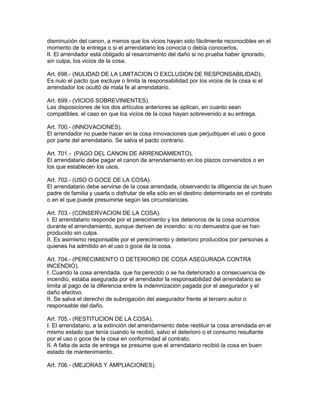 disminución del canon, a menos que los vicios hayan sido fácilmente reconocibles en el 
momento de la entrega o si el arrendatario los conocía o debía conocerlos. 
II. El arrendador está obligado al resarcimiento del daño si no prueba haber ignorado, 
sin culpa, los vicios de la cosa. 
Art. 698.- (NULIDAD DE LA LIMITACION O EXCLUSlON DE RESPONSABILIDAD). 
Es nulo el pacto que excluye o limita la responsabilidad por los vicios de la cosa si el 
arrendador los ocultó de mala fe al arrendatario. 
Art. 699.- (VICIOS SOBREVINIENTES). 
Las disposiciones de los dos artículos anteriores se aplican, en cuanto sean 
compatibles, el caso en que los vicios de la cosa hayan sobrevenido a su entrega. 
Art. 700.- (INNOVACIONES). 
El arrendador no puede hacer en la cosa innovaciones que perjudiquen el uso o goce 
por parte del arrendatario. Se salva el pacto contrario. 
Art. 701.- (PAGO DEL CANON DE ARRENDAMIENTO). 
El arrendatario debe pagar el canon de arrendamiento en los plazos convenidos o en 
los que establecen los usos. 
Art. 702.- (USO O GOCE DE LA COSA). 
El arrendatario debe servirse de la cosa arrendada, observando la diligencia de un buen 
padre de familia y usarla o disfrutar de ella sólo en el destino determinado en el contrato 
o en el que puede presumirse según las circunstancias. 
Art. 703.- (CONSERVACION DE LA COSA). 
I. El arrendatario responde por el perecimiento y los deterioros de la cosa ocurridos 
durante el arrendamiento, aunque deriven de incendio: si no demuestra que se han 
producido sin culpa. 
II. Es asimismo responsable por el perecimiento y deterioro producidos por personas a 
quienes ha admitido en el uso o goce de la cosa. 
Art. 704.- (PERECIMIENTO O DETERIORO DE COSA ASEGURADA CONTRA 
INCENDIO). 
I. Cuando la cosa arrendada. que ha perecido o se ha deteriorado a consecuencia de 
incendio, estaba asegurada por el arrendador la responsabilidad del arrendatario se 
limita al pago de la diferencia entre la indemnización pagada por el asegurador y el 
daño efectivo. 
II. Se salva el derecho de subrogación del asegurador frente al tercero autor o 
responsable del daño. 
Art. 705.- (RESTITUCION DE LA COSA). 
I. El arrendatario, a la extinción del arrendamiento debe restituir la cosa arrendada en el 
mismo estado que tenía cuando la recibió, salvo el deterioro o el consumo resultante 
por el uso o goce de la cosa en conformidad al contrato. 
II. A falta de acta de entrega se presume que el arrendatario recibió la cosa en buen 
estado de mantenimiento. 
Art. 706.- (MEJORAS Y AMPLIACIONES). 
 