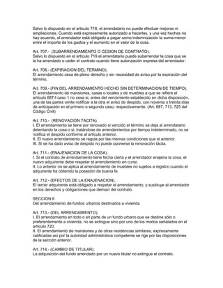 Salvo lo dispuesto en el articulo 718, el arrendatario no puede efectuar mejoras ni 
ampliaciones. Cuando está expresamente autorizado a hacerlas, y una vez hechas no 
hay acuerdo, el arrendador está obligado a pagar como indemnización la suma menor 
entre el importe de los gastos y el aumento en el valor de la cosa. 
Art. 707.- (SUBARRENDAMIENTO O CESION DE CONTRATO). 
Salvo lo dispuesto en el artículo 719 el arrendatario puede subarrendar la cosa que se 
la ha arrendado o ceder el contrato cuando tiene autorización expresa del arrendador. 
Art. 708.- (EXPIRACION DEL TERMINO). 
El arrendamiento cesa de pleno derecho y sin necesidad de aviso por la expiración del 
término. 
Art. 709.- (FIN DEL ARRENDAMIENTO HECHO SIN DETERMINACION DE TIEMPO). 
El arrendamiento de mansiones, casas o locales y de muebles a que se refiere el 
artículo 687-I caso 1 no cesa si, antes del vencimiento establecido en dicha disposición, 
una de las partes omite notificar a la otra el aviso de despido, con noventa o treinta días 
de anticipación en el primero o segundo caso, respectivamente. (Art. 687, 713, 725 del 
Código Civil) 
Art. 710.- (RENOVACION TACITA). 
I. El arrendamiento se tiene por renovado si vencido el término se deja al arrendatario 
detentando la cosa o si, tratándose de arrendamientos por tiempo indeterminado, no se 
notifica el despido conforme al artículo anterior. 
II. El nuevo arrendamiento se regula por las mismas condiciones que el anterior. 
III. Si se ha dado aviso de despido no puede oponerse la renovación tácita. 
Art. 711.- (ENAJENACION DE LA COSA). 
I. Si el contrato de arrendamiento tiene fecha cierta y el arrendador enajena la cosa, el 
nuevo adquirente debe respetar el arrendamiento en curso 
II. Lo anterior no se aplica al arrendamiento de muebles no sujetos a registro cuando el 
adquirente ha obtenido la posesión de buena fe. 
Art. 712.- (EFECTOS DE LA ENAJENACION). 
El tercer adquirente está obligado a respetar el arrendamiento, y sustituye al arrendador 
en los derechos y obligaciones que derivan del contrato. 
SECCION II 
Del arrendamiento de fundos urbanos destinados a vivienda 
Art. 713.- (DEL ARRENDAMIENTO). 
I. El arrendamiento en todo o en parte de un fundo urbano que se destine sólo o 
preferentemente a vivienda, no se extingue sino por uno de los modos señalados en el 
artículo 720. 
II. El arrendamiento de mansiones y de otras residencias similares, expresamente 
calificadas así por la autoridad administrativa competente se rige por las disposiciones 
de la sección anterior. 
Art. 714.- (CAMBIO DE TITULAR). 
La adquisición del fundo arrendado por un nuevo titular no extingue el contrato. 
 