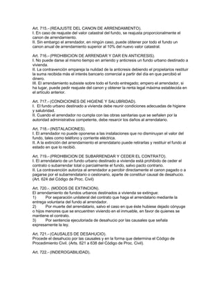 Art. 715.- (REAJUSTE DEL CANON DE ARRENDAMIENTO). 
I. En caso de reajuste del valor catastral del fundo, se reajusta proporcionalmente el 
canon de arrendamiento. 
II. Sin embargo el arrendador, en ningún caso, puede obtener por todo el fundo un 
canon anual de arrendamiento superior al 10% del nuevo valor catastral. 
Art. 716.- (PROHIBICION DE ARRENDAR Y DAR EN ANTICRESIS). 
I. No puede darse al mismo tiempo en arriendo y anticresis un fundo urbano destinado a 
vivienda. 
II. La contravención empareja la nulidad de la anticresis debiendo el propietarios restituir 
la suma recibida más el interés bancario comercial a partir del día en que percibió el 
dinero. 
III. El arrendamiento subsiste sobre todo el fundo entregado; empero el arrendador, si 
ha lugar, puede pedir reajuste del canon y obtener la renta legal máxima establecida en 
el artículo anterior. 
Art. 717.- (CONDICIONES DE HIGIENE Y SALUBRIDAD). 
I. El fundo urbano destinado a vivienda debe reunir condiciones adecuadas de higiene 
y salubridad. 
II. Cuando el arrendador no cumpla con las obras sanitarias que se señalen por la 
autoridad administrativa competente, debe resarcir los daños al arrendatario. 
Art. 718.- (INSTALACIONES). 
I. El arrendador no puede oponerse a las instalaciones que no disminuyan el valor del 
fundo, tales como teléfono y corriente eléctrica. 
II. A la extinción del arrendamiento el arrendatario puede retirarlas y restituir el fundo al 
estado en que lo recibió. 
Art. 719.- (PROHIBICION DE SUBARRENDAR Y CEDER EL CONTRATO). 
I. El arrendatario de un fundo urbano destinado a vivienda está prohibido de ceder el 
contrato o subarrendar total o parcialmente el fundo, salvo pacto contrario. 
II. La contravención autoriza al arrendador a percibir directamente el canon pagado o a 
pagarse por el subarrendatario o cestonario, aparte de constituir causal de desahucio. 
(Art. 624 del Código de Proc. Civil) 
Art. 720.-. (MODOS DE EXTINCION). 
El arrendamiento de fundos urbanos destinados a vivienda se extingue: 
1) Por separación unilateral del contrato que haga el arrendatario mediante la 
entrega voluntaria del fundo al arrendador. 
2) Por muerte del arrendatario, salvo el caso en que éste hubiese dejado cónyuge 
o hijos menores que se encuentren viviendo en el inmueble, en favor de quienes se 
mantiene el contrato. 
3) Por sentencia ejecutoriada de desahucio por las causales que señala 
expresamente la ley. 
Art. 721.- (CAUSALES DE DESAHUCIO). 
Procede el desahucio por las causales y en la forma que determina el Código de 
Procedimiento Civil. (Arts. 621 a 638 del Código de Proc. Civil). 
Art. 722.- (INDEROGABILIDAD). 
 