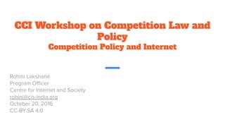 CCI Workshop on Competition Law and
Policy
Competition Policy and Internet
Rohini Lakshané
Program Oﬃcer
Centre for Internet and Society
rohini@cis-india.org
October 20, 2016
CC-BY-SA 4.0
 