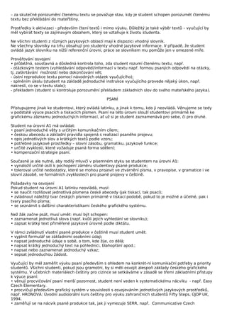 – za skutečné porozumění čtenému textu se považuje stav, kdy je student schopen porozumět čtenému
textu bez překládání do mateřštiny.

Prostředky k aktivizaci - především čtení textů i mimo výuku. Důležitý je také výběr textů – vyučující by
měl vybírat texty se zajímavým obsahem, který se vztahuje k životu studenta.

Ne všichni studenti z různých jazykových oblastí mají k dispozici vhodný slovník.
Ne všechny slovníky na trhu obsahují pro studenty vhodné jazykové informace. V případě, že student
ovládá jazyk slovníku na nižší referenční úrovni, práce se slovníkem mu pomůže jen v omezené míře.

Prověřování osvojení
• průběžná, soustavná a důsledná kontrola toho, zda student rozumí čtenému textu, např.
- otázkovým testem (vyhledávání odpovědí/informací v textu např. formou psaných odpovědí na otázky,
tj. zaškrtávání možností nebo dokončování vět;
- ústní reprodukce textu pomocí návodných otázek vyučujícího);
- splněním úkolu (student na základě jednoduché instrukce vyučujícího provede nějaký úkon, např.
nakreslí, co se v textu stalo);
- překladem (student si kontroluje porozumění překladem základních slov do svého mateřského jazyka).

                                                  PSANÍ

Přistupujeme jinak ke studentovi, který ovládá latinku, a jinak k tomu, kdo ji neovládá. Věnujeme se tedy
v podstatě výuce psacích a tiskacích písmen. Psaní na této úrovni slouží studentovi primárně ke
grafickému záznamu jednoduchých informací, ať už si je student zaznamenává pro sebe, či pro druhé.

Student na úrovni A1 má ovládat:
• psaní jednoduché věty s určitým komunikačním cílem;
• českou abecedu a základní pravidla spojená s realizací psaného projevu;
• opis jednotlivých slov a krátkých textů podle vzoru;
• potřebné jazykové prostředky – slovní zásobu, gramatiku, jazykové funkce;
• určité zvyklosti, které vyžaduje psaná forma sdělení;
• kompenzační strategie psaní.

Současně je ale nutné, aby rodilý mluvčí v písemném styku se studentem na úrovni A1:
• vynaložil určité úsilí k pochopení záměru studentovy psané produkce;
• toleroval určité nedostatky, které se mohou projevit ve ztvárnění písma, v pravopise, v gramatice i ve
slovní zásobě, ve formálních zvyklostech pro psané projevy v češtině.

Požadavky na osvojení
Pokud student na úrovni A1 latinku neovládá, musí:
• se naučit rozlišovat jednotlivá písmena české abecedy (jak tiskací, tak psací);
• zvládnout náležitý tvar českých písmen primárně v tiskací podobě, pokud to je možné a účelné, pak i
tvary psacího písma;
• se seznámit s dalšími charakteristikami českého grafického systému.

Než žák začne psát, musí umět: musí být schopen:
• zaznamenat jednotlivá slova (např. kvůli jejich vyhledání ve slovníku);
• zapsat krátký text přiměřené jazykové úrovně podle diktátu.

V rámci zvládnutí vlastní psané produkce v češtině musí student umět:
• vyplnit formulář se základními osobními údaji;
• napsat jednoduché údaje o sobě, o tom, kde žije, co dělá;
• napsat krátký jednoduchý text na pohlednici, blahopřání apod.;
• napsat nebo zaznamenat jednoduchý vzkaz;
• sepsat jednoduchou žádost.

Vyučující by měl zaměřit výuku psaní především s ohledem na konkrét-ní komunikační potřeby a priority
studentů. Všichni studenti, pokud jsou gramotní, by si měli osvojit alespoň základy českého grafického
systému. V učebních materiálech češtiny pro cizince se setkáváme v zásadě se třemi základními přístupy
k výuce psaní:
• věnují procvičování psaní menší pozornost, student není veden k systematickému nácviku - např. Easy
Czech Elementary.
• procvičují především grafický systém v souvislosti s osvojováním jednotlivých jazykových prostředků,
např. HRONOVÁ: Úvodní audioorální kurs češtiny pro výuku zahraničních studentů Fifty Steps, ÚJOP UK,
1994.
• zaměřují se na nácvik psané produkce tak, jak ji vymezuje SERR, např. Communicative Czech
 