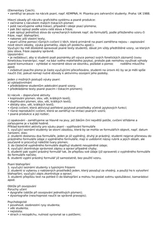 (Elementary Czech).
• zaměřují se pouze na nácvik psaní, např. KEMPNÁ, H: Písanka pro zahraniční studenty. Praha: UK 1988.

Hlavní zásady při nácviku grafického systému a psané produkce:
• začínáme s nácvikem malých tiskacích písmen
• poté nacvičujeme velká tiskací, případně i oboje psací písmena;
• pak žáci opisují podle vzoru celá slova a fráze;
• pak opisují jednotlivá slova do vynechaných kolonek např. do formulářů, podle přiloženého vzoru či
fráze, např. blahopřání;
• nakonec píší vlastní texty.
• psaní učíme pomocí různých cvičení (i těch, která primárně na psaní zaměřena nejsou – zapisování
nové slovní zásoby, výuka gramatiky, zápis při poslechu apod.).
Vyučující by měl důsledně opravovat psané texty studentů, dávat jim vždy předtištěné vzory, ve kterých
jsou slova, fráze zapsány správně.
Upozornění:
• je nežádoucí, aby si studenti psali poznámky při výuce pomocí svých fonetických záznamů (svou
fonetickou transkripcí, např. na bázi svého mateřského jazyka), protože pak nemohou využívat výhody
psané komunikace – vyhledat si neznámé slovo ve slovníku, požádat o pomoc         rodilého mluvčího
apod.
• zvládnutí psacího písma je často vyučujícími přeceňováno, studenti na úrovni A1 by se je měli spíše
naučit číst, pokud nemají nutné důvody k aktivnímu osvojení jeho podoby.

Jeden z možných postupů výuky psaní:
a) výklad/vnímání
• předkládáme studentům adekvátní psané vzory;
• předkládáme texty psané psacím i tiskacím písmem);

b) nácvik – doporučené aktivity
• kopírování písmen, slov, vět, krátkých textů;
• doplňování písmen, slov, vět, krátkých textů;
• diktáty slov, vět, krátkých textů;
• různá cvičení, která aktivizují potřebné jazykové prostředky včetně jazykových funkcí;
• různá reprodukční cvičení, která se zaměřují na imitaci psaných vzorů;
• psaná produkce a její rozbor;

c) opakování - zaměřujeme se hlavně na jevy, jež žákům činí největší potíže, cvičení střídáme a
zařazujeme je v každé hodině.
Příklad konkrétní aktivity pro výuku psaní - vyplňování formuláře
1. vyučující seznámí studenty se slovní zásobou, která by se mohla ve formulářích objevit, např. datum
narození, stav;
2. studenti dostanou dva formuláře, jeden je již vyplněný, druhý je prázdný; studenti nejprve přenesou do
prázdného formuláře údaje z vyplněného formuláře; mají si uvědomit názvy rubrik a jejich obsah, ale
současně si procvičují náležité tvary písmen;
3. do částečně vyplněného formuláře doplňují studenti nevyplněné údaje;
4. vyučující zkontroluje správnost zápisu a opraví případné chyby;
5. studenti pak vyplní prázdný formulář tak, že přepíšou své údaje (již opravené) z vyplněného formuláře
do formuláře načisto;
6. studenti vyplní prázdný formulář již samostatně, bez použití vzoru.

Psaní blahopřání
1. vyučující seznámí studenty s typickými frázemi
2. studenti si vyberou z nabízených prostředků jeden, který považují za vhodný, a použijí ho k vytvoření
blahopřání, vyučující zápis zkontroluje a opraví;
3. studenti přepíšou text na pohled či do blahopřání a mohou ho poslat svému spolužákovi, kamarádovi
apod.

Obtíže při osvojování
Poruchy učení
• dysgrafie (obtíže při osvojování jednotlivých písmen);
• dysortografie (neschopnost naučit se správně pravopis);

Psychologické
• povahové, osobnostní rysy studenta;
• věk studenta;
• nejistota;
• strach z neúspěchu, nutnost vyrovnat se s potížemi;
 