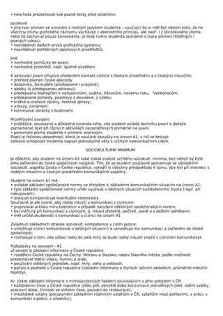 • neochota prezentovat své psané texty před ostatními;

Jazykové
• jiný tvar písmen ve srovnání s rodným jazykem studenta – vyučující by si měl být vědom toho, že ne
všechny druhy grafického záznamu vycházejí z abecedního principu, ale např. i z obrázkového písma,
nebo že zachycují pouze konsonanty; je tedy nutno studenta seznámit s tvary písmen (tištěných i
psaných rukou);
• nezvládnutí dalších prvků grafického systému;
• nezvládnutí potřebných jazykových prostředků;

Jiné
• nevhodné pomůcky ke psaní;
• nevhodné prostředí, např. špatné osvětlení.

K aktivizaci psaní přispívá především kontakt cizince s českým prostředím a s českými mluvčími.
• přehled písmen české abecedy
• dotazníky, formuláře (předepsané i prázdné);
• obálky (s předepsanou adresou);
• předepsaná blahopřání k narozeninám, svátku, Vánocům, novému roku, Velikonocům;
• předepsané pohledy, pozdravy z dovolené, z výletu;
• krátké e-mailové zprávy, textové zprávy;
• vzkazy, oznámení.
• komiksové obrázky s bublinami.

Prověřování osvojení
• průběžná, soustavná a důsledná kontrola toho, zda student ovládá techniku psaní a dokáže
zaznamenat text při různých aktivitách nezaměřených primárně na psaní;
• porovnání písma studenta s písmem vzorovým.
Psaní je řečovou dovedností, která je součástí zkoušky na úrovni A1, v níž se testuje
celková schopnost studenta napsat jednoduché věty s určitým komunikačním cílem.

                                        SOCIOKULTURNÍ MINIMUM

Je důležité, aby student na úrovni A1 také získal znalost určitého sociokult. minima, bez něhož by bylo
jeho začlenění do české společnosti neúplné. Tím, že se student současně seznamuje se základními
sociokult. aspekty života v České republice, vytváří si všechny předpoklady k tomu, aby byl při interakci s
rodilým mluvčím a českým prostředím komunikačně úspěšný.

Student na úrovni A1 má:
• ovládat základní společenské normy se zřetelem k základním komunikačním situacím na úrovni A1;
• tyto základní společenské normy umět využívat v běžných situacích každodenního života (např. při
nakupování);
• dokázat kompenzovat eventuální nedostatky.
Současně je ale nutné, aby rodilý mluvčí v komunikaci s cizincem:
• projevoval určitou míru tolerance v případě narušení některých společenských norem;
• byl vstřícný při komunikaci s cizincem, tj. mluvil zřetelně, pečlivě, jasně a s delšími odmlkami;
• měl určité zkušenosti s komunikací s cizinci na úrovni A1

Zvládnutí základních stránek sociokult. kompetence v cizím jazyce:
• umožňuje cizinci komunikovat v běžných situacích a usnadňuje mu komunikaci a začlenění do české
společnosti;
• rozhoduje o tom, zda vůbec nebo do jaké míry se bude rodilý mluvčí snažit s cizincem komunikovat.

Požadavky na osvojení - A1
a) osvojit si základní informace o České republice
• rozdělení České republiky na Čechy, Moravu a Slezsko, název hlavního města, podle možností
prezentovat státní vlajku, hymnu a znak;
• používání odlišných jednotek, např. míry, váhy a velikosti;
• počasí a podnebí v České republice (základní informace o čtyřech ročních obdobích, průměrné měsíční
teploty);

b) získat základní informace o mimojazykových faktech souvisejících s jeho pobytem v ČR
• každodenní život v České republice (jídlo, pití, obvyklá doba konzumace jednotlivých jídel, státní svátky,
pracovní doba, činnosti ve volném čase, pozvání do restaurace);
• mezilidské vztahy (porozumění základním rodinným vztahům v ČR, vztahům mezi pohlavími, v práci, v
komunikaci s policií, s úředníky);
 