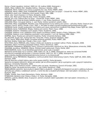 Doma v České republice. [online]. 2005 [cit. 29. května 2008]. Dostupné z
GREPL, Milan; KARLÍK, Petr. Skladba češtiny., Olomouc: Votobia, 1998.
HÁDKOVÁ, Marie. Čeština pro cizince a azylanty A1 a A2. Praha: MŠMT, 2005.
HÁDKOVÁ, Marie; LÍNEK, Josef; VLASÁKOVÁ, Kateřina. Čeština jako cizí jazyk –– Úroveň A1. Praha: MŠMT, 2005.
HENDRICH, Josef a kol. Didaktika cizích jazyků, Praha: SPN, 1988.
HOLÁ, Lída. Czech Express I, II. Praha: Akropolis, 2006.
HOLÁ, Lída. New Czech Step By Step. Praha: Akropolis, 2005.
HOLUB, Jan a kol. Čeština jako cizí jazyk – Úroveň B2, Praha: MŠMT, 2005.
HRBÁČEK, Josef. Úvod do studia českého jazyka. 2. vyd. Praha: Karolinum, 1994.
HRDLIČKA, Milan. Cizí jazyk čeština. 1. vyd. Praha: Institut sociálních vztahů, 2002.
HRDLIČKA, Milan; SLEZÁKOVÁ, Markéta a kol. Nízkoprahové kurzy češtiny pro cizince -- příručka. Praha: Centrum pro
integraci cizinců, AUČCJ, Člověk v tísni, 2007, s. 44 (také na www.cicpraha.org/dokumenty/ostatni/nkcpc.pdf)
HRONOVÁ, Karla. Úvodní audioorální kurs češtiny pro výuku zahraničních studentů Fifty Steps, Praha: ÚJOP UK, 1994.
HRONOVÁ, Karla; TURZÍKOVÁ, Milada. Čeština pro cizince. Plzeň: Fraus, 1998.
CHODĚRA, Radomír. Didaktika cizích jazyků, Praha: Academia, 2006.
CHODĚRA, Radomír a kol. Didaktika cizích jazyků na přelomu století, Rudná u Prahy: Editpress, 2001.
CHODĚRA, Radomír a kol. Didaktika vyučování cizím jazykům, I. a II. díl, Ostrava:1999, 2000.
KEMPNÁ, Hana. Písanka pro zahraniční studenty. Praha: Univerzita Karlova, 1988.
KS. NGUYEN, Quyet Tien. Huóng Dan Hoc Tieng Séc. Praha: Jazykové středisko, 2007
LITTLE, David; PERCLOVÁ, Radka. Evropské jazykové portfolio, Praha: MŠMT, 200
MATULA, Ondřej. Český den. Člověk v tísni, o.p.s., 2007.
NÝVLTOVÁ, Dana; PINKOVÁ, Jitka. Česky v Česku pro studenty se znalostí ruštiny I Praha: Akropolis, 2008.
PALKOVÁ, Zdena: Fonetika a fonologie češtiny. Praha: Karolinum, 1997.
PINTAROVÁ, Magdalena; REŠKOVÁ, Ivana. Chceme si porozumět a domluvit se. Brno: Masarykova univerzita, 2008.
POKORNÁ, Jaroslava; VRÁNOVÁ, Milena. Přehled české výslovnosti. Praha: Portál, 2007
PROCHÁZKOVÁ, Ivana. Co je čtenářská gramotnost, proč a jak ji rozvíjet?
Metodický portál www.rvp.cz [online]. 2006, leden [cit. 30. 5. 2008]. Dostupné na: www.rvp.cz/clanek/74/446
Příručka pro snadnější porozumění s cizincem [online]. 2007 [cit. 29. 5. 2008]. Dostupné na
www.cicpraha.org/dokumenty/ostatni/prirucka_komun_s_ciz_brozura.pdf
REŠKOVÁ, Ivana; PINTAROVÁ, Magdalena. Communicative Czech (Elementary Czech). Praha: ÚJOP UK, 2004, 2005,
Olympia, 2006.
Sborník Asociace učitelů češtiny jako cizího jazyka (AUČCJ). Praha Akropolis.
Společný evropský referenční rámec pro jazyky: Jak se učíme jazykům, jak je vyučujeme a jak v jazycích hodnotíme.
Olomouc: Univerzita Palackého, 2002.
ŠÁRA, Milan a kol. Prahová úroveň – čeština jako cizí jazyk. Strasbourg: Council of Europe, 2001.
ŠEBESTA, Karel. Od jazyka ke komunikaci. 1. vyd. Praha: Karolinum, 1999.
ŠINDELÁŘOVÁ, Jaromíra. Socio-kulturní zázemí žáků a studentů - imigrantů přicházejících ze zemí s odlišnou kulturou:
(příručka pro učitele o vzdálených zemích, z nichž tito žáci a studenti přicházejí). Ústí nad Labem: Univerzita J. E.
Purkyně, 2005.
ŠTINDL, Ondřej. Easy Czech Elementary. Praha: Akronym, 2008.
ŠTINDLOVÁ, Barbora a kol. Česky v Česku I, II. Praha: Akropolis, 2008.
ZIMOVÁ, Ludmila; BALKÓ, Ilona. O jazycích, zemích a kultuře našich spolužáků. Ústí nad Labem: Univerzita J. E.
Purkyně, 2006.




…
 