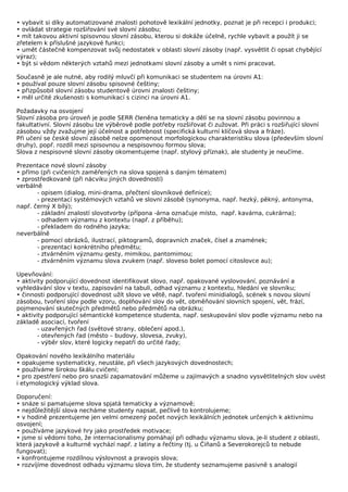 • vybavit si díky automatizované znalosti pohotově lexikální jednotky, poznat je při recepci i produkci;
• ovládat strategie rozšiřování své slovní zásobu;
• mít takovou aktivní spisovnou slovní zásobu, kterou si dokáže účelně, rychle vybavit a použít ji se
zřetelem k příslušné jazykové funkci;
• umět částečně kompenzovat svůj nedostatek v oblasti slovní zásoby (např. vysvětlit či opsat chybějící
výraz);
• být si vědom některých vztahů mezi jednotkami slovní zásoby a umět s nimi pracovat.

Současně je ale nutné, aby rodilý mluvčí při komunikaci se studentem na úrovni A1:
• používal pouze slovní zásobu spisovné češtiny;
• přizpůsobil slovní zásobu studentově úrovni znalosti češtiny;
• měl určité zkušenosti s komunikací s cizinci na úrovni A1.

Požadavky na osvojení
Slovní zásoba pro úroveň je podle SERR členěna tematicky a dělí se na slovní zásobu povinnou a
fakultativní. Slovní zásobu lze výběrově podle potřeby rozšiřovat či zužovat. Při práci s rozšiřující slovní
zásobou vždy zvažujme její účelnost a potřebnost (specifická kulturní klíčová slova a fráze).
Při učení se české slovní zásobě nelze opomenout morfologickou charakteristiku slova (především slovní
druhy), popř. rozdíl mezi spisovnou a nespisovnou formou slova;
Slova z nespisovné slovní zásoby okomentujeme (např. stylový příznak), ale studenty je neučíme.

Prezentace nové slovní zásoby
• přímo (při cvičeních zaměřených na slova spojená s daným tématem)
• zprostředkovaně (při nácviku jiných dovedností)
verbálně
       - opisem (dialog, mini-drama, přečtení slovníkové definice);
       - prezentací systémových vztahů ve slovní zásobě (synonyma, např. hezký, pěkný, antonyma,
např. černý X bílý);
       - základní znalostí slovotvorby (přípona -árna označuje místo, např. kavárna, cukrárna);
       - odhadem významu z kontextu (např. z příběhu);
       - překladem do rodného jazyka;
neverbálně
       - pomocí obrázků, ilustrací, piktogramů, dopravních značek, čísel a znamének;
       - prezentací konkrétního předmětu;
       - ztvárněním významu gesty, mimikou, pantomimou;
       - ztvárněním významu slova zvukem (např. sloveso bolet pomocí citoslovce au);

Upevňování:
• aktivity podporující dovednost identifikovat slovo, např. opakované vyslovování, poznávání a
vyhledávání slov v textu, zapisování na tabuli, odhad významu z kontextu, hledání ve slovníku;
• činnosti podporující dovednost užít slovo ve větě, např. tvoření minidialogů, scének s novou slovní
zásobou, tvoření slov podle vzoru, doplňování slov do vět, obměňování slovních spojení, vět, frází,
pojmenování skutečných předmětů nebo předmětů na obrázku;
• aktivity podporující sémantické kompetence studenta, např. seskupování slov podle významu nebo na
základě asociací, tvoření
        - uzavřených řad (světové strany, oblečení apod.),
        - otevřených řad (město – budovy, slovesa, zvuky),
        - výběr slov, které logicky nepatří do určité řady;

Opakování nového lexikálního materiálu
• opakujeme systematicky, neustále, při všech jazykových dovednostech;
• používáme širokou škálu cvičení;
• pro zpestření nebo pro snazší zapamatování můžeme u zajímavých a snadno vysvětlitelných slov uvést
i etymologický výklad slova.

Doporučení:
• snáze si pamatujeme slova spjatá tematicky a významově;
• nejdůležitější slova necháme studenty napsat, pečlivě to kontrolujeme;
• v hodině prezentujeme jen velmi omezený počet nových lexikálních jednotek určených k aktivnímu
osvojení;
• používáme jazykové hry jako prostředek motivace;
• jsme si vědomi toho, že internacionalismy pomáhají při odhadu významu slova, je-li student z oblasti,
která jazykově a kulturně vychází např. z latiny a řečtiny (tj. u Číňanů a Severokorejců to nebude
fungovat);
• konfrontujeme rozdílnou výslovnost a pravopis slova;
• rozvíjíme dovednost odhadu významu slova tím, že studenty seznamujeme pasivně s analogií
 
