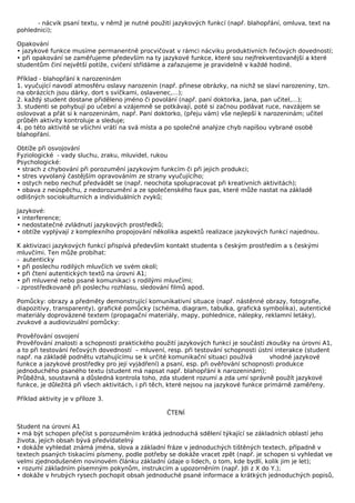 - nácvik psaní textu, v němž je nutné použití jazykových funkcí (např. blahopřání, omluva, text na
pohlednici);

Opakování
• jazykové funkce musíme permanentně procvičovat v rámci nácviku produktivních řečových dovedností;
• při opakování se zaměřujeme především na ty jazykové funkce, které sou nejfrekventovanější a které
studentům činí největší potíže, cvičení střídáme a zařazujeme je pravidelně v každé hodině.

Příklad - blahopřání k narozeninám
1. vyučující navodí atmosféru oslavy narozenin (např. přinese obrázky, na nichž se slaví narozeniny, tzn.
na obrázcích jsou dárky, dort s svíčkami, oslavenec,…);
2. každý student dostane přiděleno jméno či povolání (např. paní doktorka, Jana, pan učitel,…);
3. studenti se pohybují po učební a vzájemně se potkávají, poté si začnou podávat ruce, navzájem se
oslovovat a přát si k narozeninám, např. Paní doktorko, (přeju vám) vše nejlepší k narozeninám; učitel
průběh aktivity kontroluje a sleduje;
4. po této aktivitě se všichni vrátí na svá místa a po společné analýze chyb napíšou vybrané osobě
blahopřání.

Obtíže při osvojování
Fyziologické - vady sluchu, zraku, mluvidel, rukou
Psychologické:
• strach z chybování při porozumění jazykovým funkcím či při jejich produkci;
• stres vyvolaný častějším opravováním ze strany vyučujícího;
• ostych nebo nechuť předvádět se (např. neochota spolupracovat při kreativních aktivitách);
• obava z neúspěchu, z nedorozumění a ze společenského faux pas, které může nastat na základě
odlišných sociokulturních a individuálních zvyků;

Jazykové:
• interference;
• nedostatečné zvládnutí jazykových prostředků;
• obtíže vyplývají z komplexního propojování několika aspektů realizace jazykových funkcí najednou.

K aktivizaci jazykových funkcí přispívá především kontakt studenta s českým prostředím a s českými
mluvčími. Ten může probíhat:
- autenticky
• při poslechu rodilých mluvčích ve svém okolí;
• při čtení autentických textů na úrovni A1;
• při mluvené nebo psané komunikaci s rodilými mluvčími;
- zprostředkovaně při poslechu rozhlasu, sledování filmů apod.

Pomůcky: obrazy a předměty demonstrující komunikativní situace (např. nástěnné obrazy, fotografie,
diapozitivy, transparenty), grafické pomůcky (schéma, diagram, tabulka, grafická symbolika), autentické
materiály doprovázené textem (propagační materiály, mapy, pohlednice, nálepky, reklamní letáky),
zvukové a audiovizuální pomůcky:

Prověřování osvojení
Prověřování znalosti a schopnosti praktického použití jazykových funkcí je součástí zkoušky na úrovni A1,
a to při testování řečových dovedností – mluvení, resp. při testování schopnosti ústní interakce (student
např. na základě podnětu vztahujícímu se k určité komunikační situaci používá           vhodné jazykové
funkce a jazykové prostředky pro její vyjádření) a psaní, esp. při ověřování schopnosti produkce
jednoduchého psaného textu (student má napsat např. blahopřání k narozeninám);
Průběžná, soustavná a důsledná kontrola toho, zda student rozumí a zda umí správně použít jazykové
funkce, je důležitá při všech aktivitách, i při těch, které nejsou na jazykové funkce primárně zaměřeny.

Příklad aktivity je v příloze 3.

                                                  ČTENÍ

Student na úrovni A1
• má být schopen přečíst s porozuměním krátká jednoduchá sdělení týkající se základních oblastí jeho
života, jejich obsah bývá předvídatelný
• dokáže vyhledat známá jména, slova a základní fráze v jednoduchých tištěných textech, případně v
textech psaných tiskacími písmeny, podle potřeby se dokáže vracet zpět (např. je schopen si vyhledat ve
velmi zjednodušeném novinovém článku základní údaje o lidech, o tom, kde bydlí, kolik jim je let);
• rozumí základním písemným pokynům, instrukcím a upozorněním (např. Jdi z X do Y.);
• dokáže v hrubých rysech pochopit obsah jednoduché psané informace a krátkých jednoduchých popisů,
 