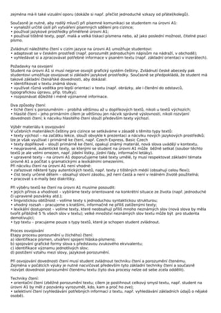 zejména má-li také vizuální oporu (dokáže si např. přečíst jednoduché vzkazy od přátel/kolegů).

Současně je nutné, aby rodilý mluvčí při písemné komunikaci se studentem na úrovni A1:
• vynaložil určité úsilí při vytváření písemných sdělení pro cizince;
• používal jazykové prostředky přiměřené úrovni A1;
• používal tištěné texty, popř. malá a velká tiskací písmena nebo, až jako poslední možnost, čitelné psací
písmo.

Zvládnutí náležitého čtení v cizím jazyce na úrovni A1 umožňuje studentovi:
• adaptovat se v českém prostředí (např. porozumět jednoduchým nápisům na nádraží, v obchodě);
• vyhledávat si a zpracovávat potřebné informace v psaném textu (např. základní orientaci v inzerátech).

Požadavky na osvojení
Student na úrovni A1 si musí nejprve osvojit grafický systém češtiny. Zvládnutí české abecedy pak
studentovi umožňuje osvojovat si základní jazykové prostředky. Současně se předpokládá, že student má
takové základní čtenářské dovednosti, aby dokázal:
• identifikovat v textu známá slova;
• využívat různá vodítka pro lepší orientaci v textu (např. obrázky, ale i členění do odstavců,
typografickou úpravu, příp. titulky);
• rozpoznávat důležité i méně významné informace.

Dva způsoby čtení:
• tiché čtení s porozuměním – probíhá většinou až u doplňkových textů, nikoli u textů výchozích;
• hlasité čtení – jeho primárním cílem je většinou jen nácvik správné výslovnosti, nikoli rozvíjení
dovednosti čtení; k nácviku hlasitého čtení slouží především texty výchozí.

Výběr materiálu k osvojování
V učebních materiálech češtiny pro cizince se setkáváme v zásadě s těmito typy textů:
• texty výchozí – na začátku lekce, slouží obvykle k prezentaci a nácviku nových jazykových prostředků;
lze je však využívat i primárně ke čtení, např. Czech Express, Basic Czech
• texty doplňkové – slouží primárně ke čtení, opakují známý materiál, nová slova uvádějí v kontextu.
• neupravené, autentické texty, se kterými se student na úrovni A1 může běžně setkat (soubor těchto
textů je ale velmi omezen, např. jídelní lístky, jízdní řády, informační letáky).
• upravené texty – na úrovni A1 doporučujeme také texty umělé, ty musí respektovat základní témata
úrovně A1 a počítat s gramatickými a lexikálními omezeními.
Při nácviku čtení na úrovni A1 není vhodné:
• zařazovat některé typy autentických textů, např. texty z tištěných médií (obsahují celou flexi);
• číst texty určené dětem – obsahují slovní zásobu, jež není častá a není v reálném životě použitelná;
• pracovat s e-maily bez diakritiky.

Při výběru textů ke čtení na úrovni A1 musíme posoudit:
• jejich přínos a vhodnost – vybíráme texty orientované na konkrétní situace ze života (např. jednoduché
či upravené pozvánky atd.);
• lingvistickou obtížnost – volíme texty s jednoduchou syntaktickou strukturou;
• vhodný rozsah – pracujeme s kratšími, informačně ne příliš zatíženými texty;
• lexikální dostupnost – volíme texty, které neobsahují příliš mnoho neznámých slov (nová slova by měla
tvořit přibližně 5 % všech slov v textu); velké množství neznámých slov textu může být pro studenta
demotivující;
• typ textu – pracujeme pouze s typy textů, které je schopen student zvládnout.

Proces osvojování
Etapy procesu porozumění u (tichého) čtení:
a) identifikace písmen, utváření spojení hláska-písmeno;
b) spojování grafické formy slova s představou zvukového ekvivalentu;
c) identifikace významu jednotlivých slov;
d) postižení vztahu mezi slovy, jazykové porozumění.

Při osvojování dovednosti čtení musí student zvládnout techniku čtení a porozumění čtenému.
Zejména v počátcích výuky je nutné nacvičovat především tyto základní techniky čtení a současně
rozvíjet dovednost porozumění čtenému textu (tyto dva procesy nelze od sebe zcela oddělit).

Techniky čtení:
• orientační čtení (zběžné porozumění textu; cílem je postihnout celkový smysl textu, např. student na
úrovni A1 by měl z pozvánky vyrozumět, kdo, kam a proč ho zve);
• selektivní čtení (vyhledávání potřebných informací z textu, např. vyhledávání základních údajů o nějaké
osobě).
 