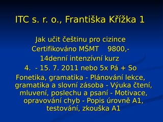 ITC s. r. o., Františka Křížka 1

      Jak učit češtinu pro cizince
     Certifikováno MŠMT 9800,-
        14denní intenzívní kurz
   4. - 15. 7. 2011 nebo 5x Pá + So
Fonetika, gramatika - Plánování lekce,
gramatika a slovní zásoba - Výuka čtení,
 mluvení, poslechu a psaní - Motivace,
  opravování chyb - Popis úrovně A1,
          testování, zkouška A1
 
