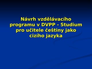 Návrh vzdělávacího
programu v DVPP - Studium
  pro učitele češtiny jako
       cizího jazyka
 