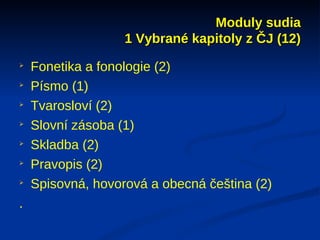 Moduly sudia
                   1 Vybrané kapitoly z ČJ (12)

    Fonetika a fonologie (2)

    Písmo (1)

    Tvarosloví (2)

    Slovní zásoba (1)

    Skladba (2)

    Pravopis (2)

    Spisovná, hovorová a obecná čeština (2)
.
 