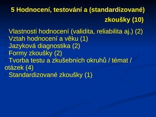 5 Hodnocení, testování a (standardizované)
                                  zkoušky (10)

  Vlastnosti hodnocení (validita, reliabilita aj.) (2)

  Vztah hodnocení a věku (1)

  Jazyková diagnostika (2)

  Formy zkoušky (2)

  Tvorba testu a zkušebních okruhů / témat /
otázek (4)

  Standardizované zkoušky (1)
 