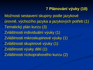 7 Plánování výuky (10)

 Možnosti sestavení skupiny podle jazykové

 úrovně, výchozího jazyka a jazykových potřeb (1)

 Tematický plán kurzu (3)

 Zvláštnosti individuální výuky (1)

 Zvláštnosti mikroskupinové výuky (1)

 Zvláštnosti skupinové výuky (1)

 Zvláštnosti výuky dětí (1)

 Zvláštnosti nízkoprahového kurzu (2)
 