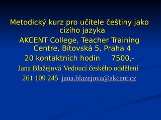 Metodický kurz pro učitele češtiny jako
              cizího jazyka
  AKCENT College, Teacher Training
      Centre, Bítovská 5, Praha 4
    20 kontaktních hodin       7500,-
 Jana Blažejová Vedoucí českého oddělení
   261 109 245 jana.blazejova@akcent.cz
 