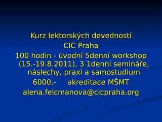 Kurz lektorských dovedností
             CIC Praha
100 hodin - úvodní 5denní workshop
 (15.-19.8.2011), 3 1denní semináře,
   náslechy, praxi a samostudium
     6000,-   akreditace MŠMT
  alena.felcmanova@cicpraha.org
 